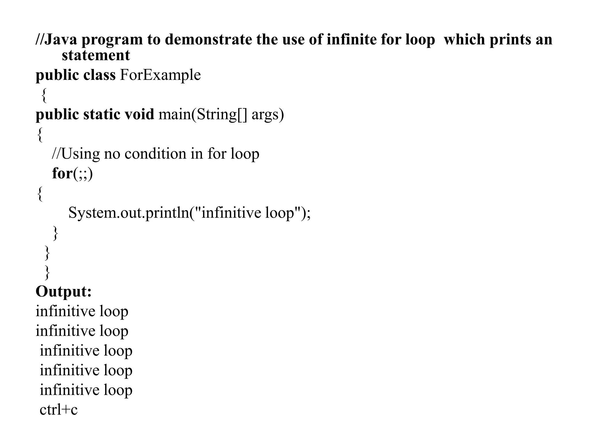 //Java program to demonstrate the use of infinite for loop which prints an
statement
public class ForExample
{
public static void main(String[] args)
{
//Using no condition in for loop
for(;;)
{
System.out.println("infinitive loop");
}
}
}
Output:
infinitive loop
infinitive loop
infinitive loop
infinitive loop
infinitive loop
ctrl+c
 