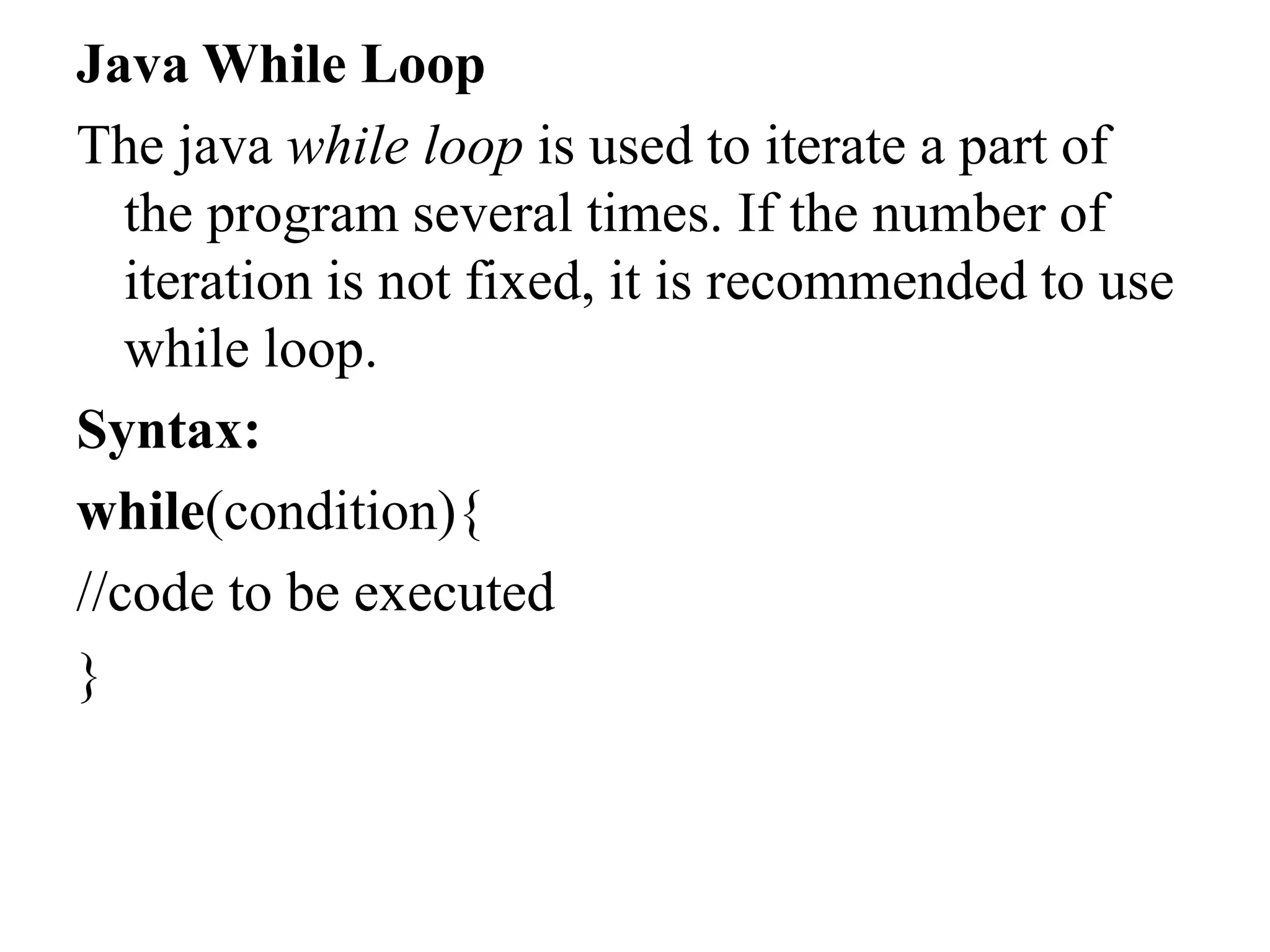 Java While Loop
The java while loop is used to iterate a part of
the program several times. If the number of
iteration is not fixed, it is recommended to use
while loop.
Syntax:
while(condition){
//code to be executed
}
 