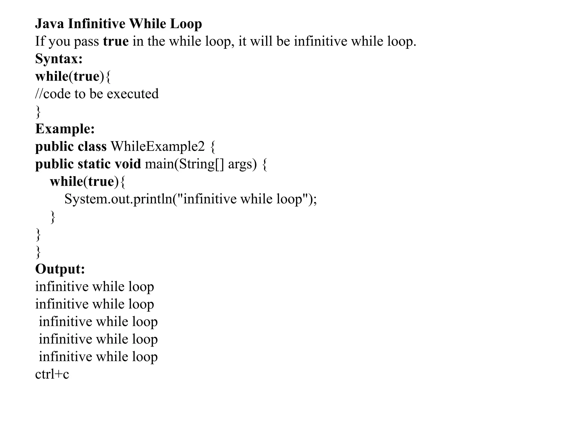 Java Infinitive While Loop
If you pass true in the while loop, it will be infinitive while loop.
Syntax:
while(true){
//code to be executed
}
Example:
public class WhileExample2 {
public static void main(String[] args) {
while(true){
System.out.println("infinitive while loop");
}
}
}
Output:
infinitive while loop
infinitive while loop
infinitive while loop
infinitive while loop
infinitive while loop
ctrl+c
 