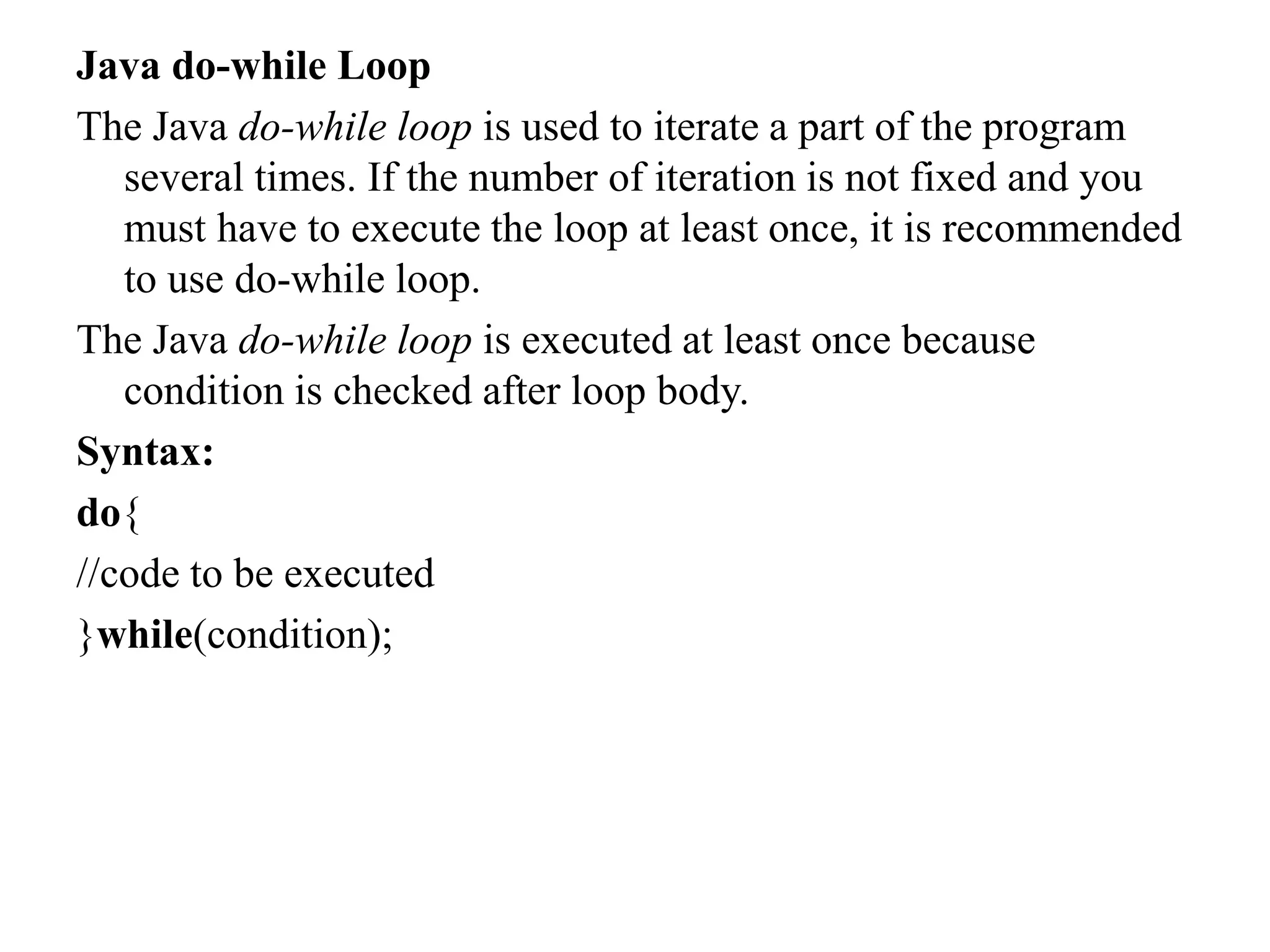 Java do-while Loop
The Java do-while loop is used to iterate a part of the program
several times. If the number of iteration is not fixed and you
must have to execute the loop at least once, it is recommended
to use do-while loop.
The Java do-while loop is executed at least once because
condition is checked after loop body.
Syntax:
do{
//code to be executed
}while(condition);
 