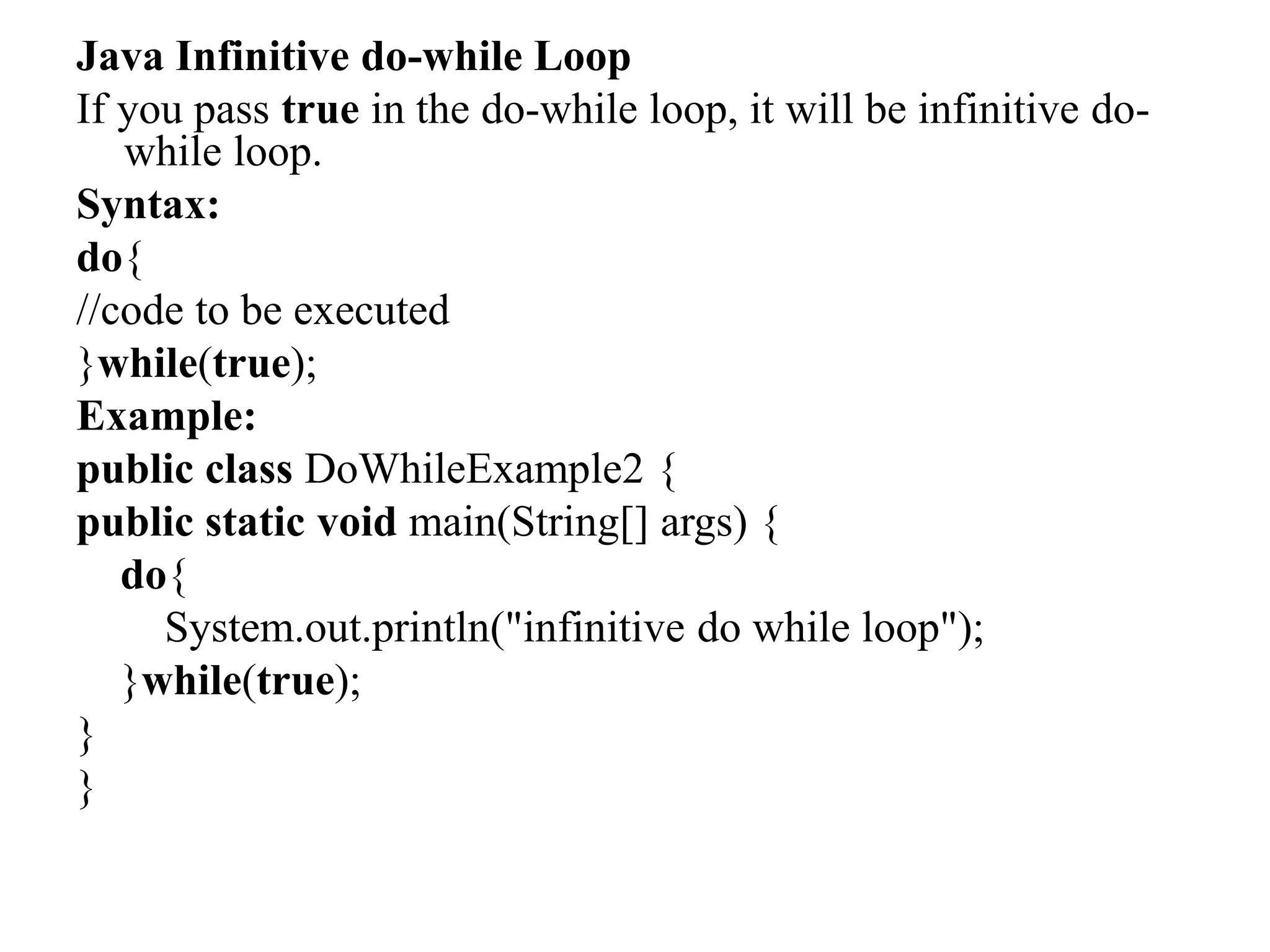 Java Infinitive do-while Loop
If you pass true in the do-while loop, it will be infinitive do-
while loop.
Syntax:
do{
//code to be executed
}while(true);
Example:
public class DoWhileExample2 {
public static void main(String[] args) {
do{
System.out.println("infinitive do while loop");
}while(true);
}
}
 