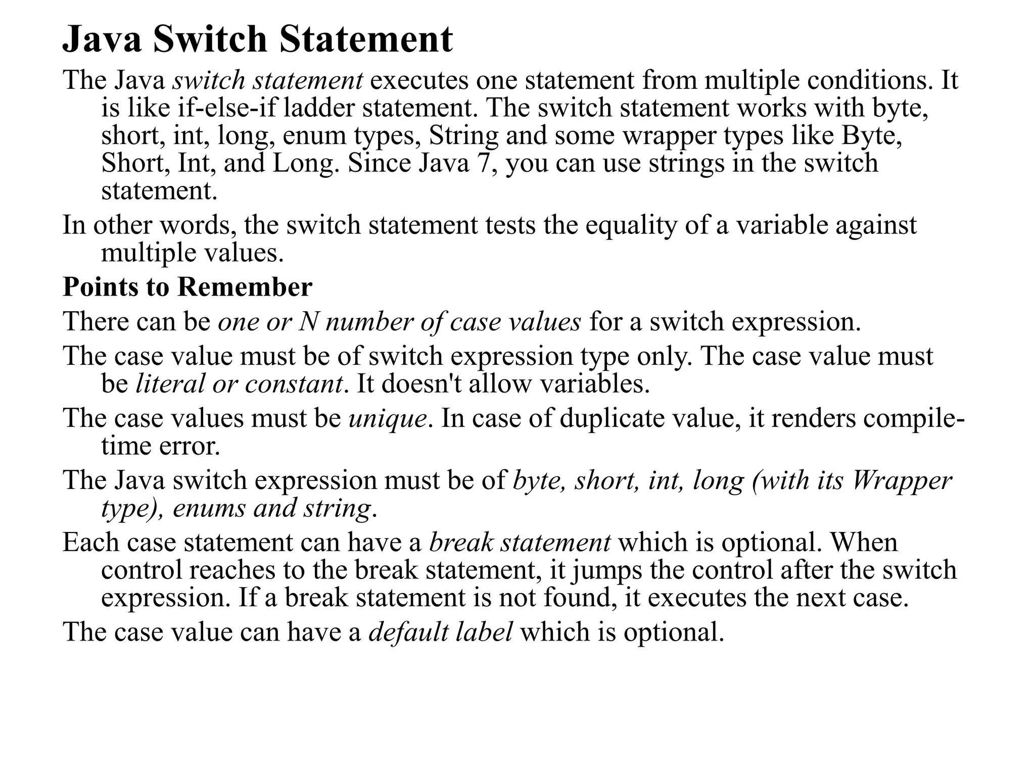 Java Switch Statement
The Java switch statement executes one statement from multiple conditions. It
is like if-else-if ladder statement. The switch statement works with byte,
short, int, long, enum types, String and some wrapper types like Byte,
Short, Int, and Long. Since Java 7, you can use strings in the switch
statement.
In other words, the switch statement tests the equality of a variable against
multiple values.
Points to Remember
There can be one or N number of case values for a switch expression.
The case value must be of switch expression type only. The case value must
be literal or constant. It doesn't allow variables.
The case values must be unique. In case of duplicate value, it renders compile-
time error.
The Java switch expression must be of byte, short, int, long (with its Wrapper
type), enums and string.
Each case statement can have a break statement which is optional. When
control reaches to the break statement, it jumps the control after the switch
expression. If a break statement is not found, it executes the next case.
The case value can have a default label which is optional.
 
