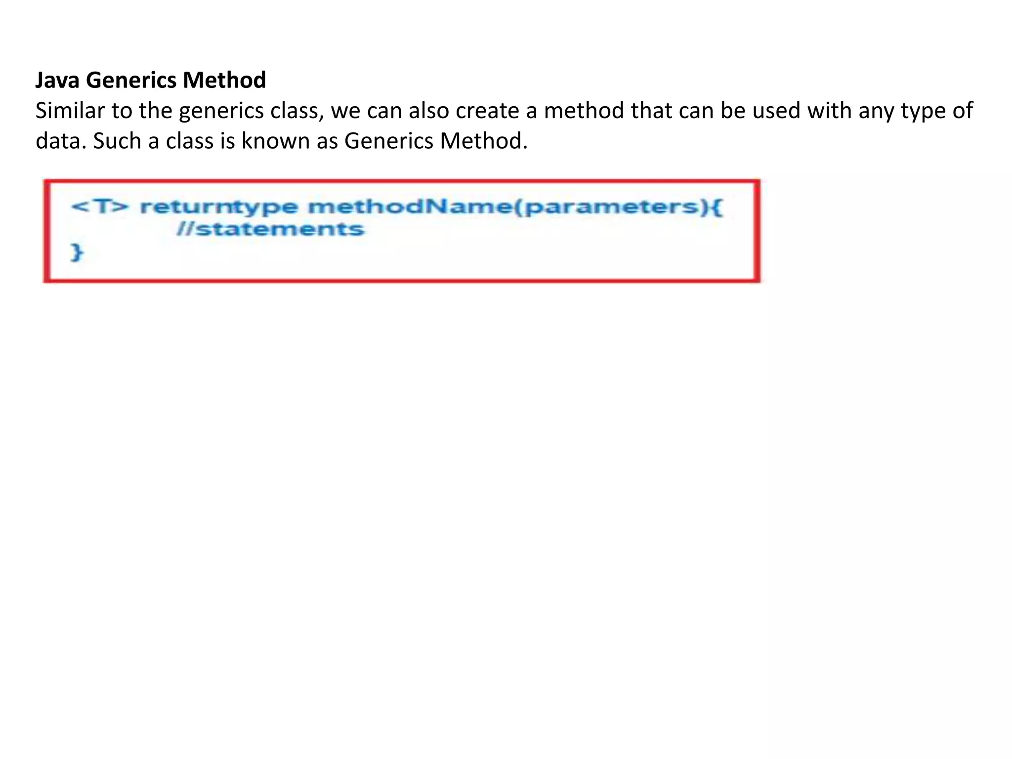 Java Generics Method
Similar to the generics class, we can also create a method that can be used with any type of
data. Such a class is known as Generics Method.
 