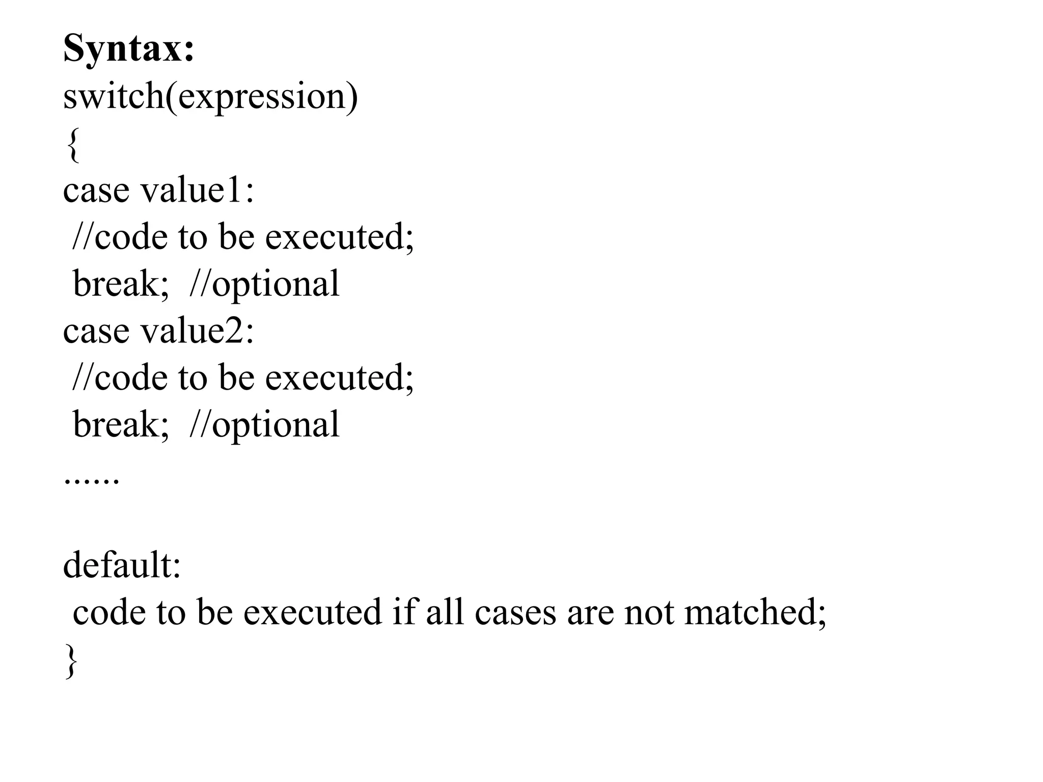 Syntax:
switch(expression)
{
case value1:
//code to be executed;
break; //optional
case value2:
//code to be executed;
break; //optional
......
default:
code to be executed if all cases are not matched;
}
 