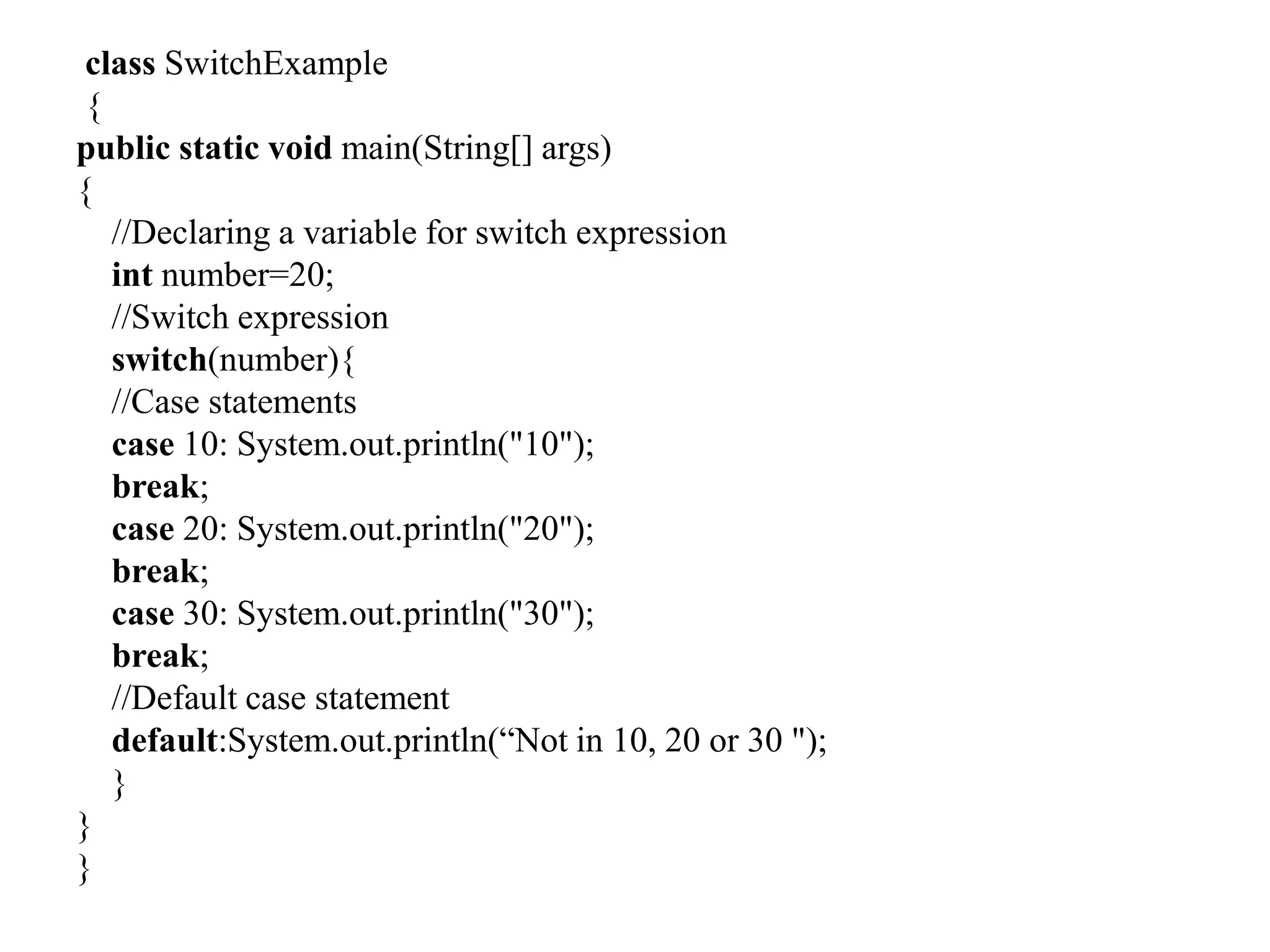 class SwitchExample
{
public static void main(String[] args)
{
//Declaring a variable for switch expression
int number=20;
//Switch expression
switch(number){
//Case statements
case 10: System.out.println("10");
break;
case 20: System.out.println("20");
break;
case 30: System.out.println("30");
break;
//Default case statement
default:System.out.println(“Not in 10, 20 or 30 ");
}
}
}
 
