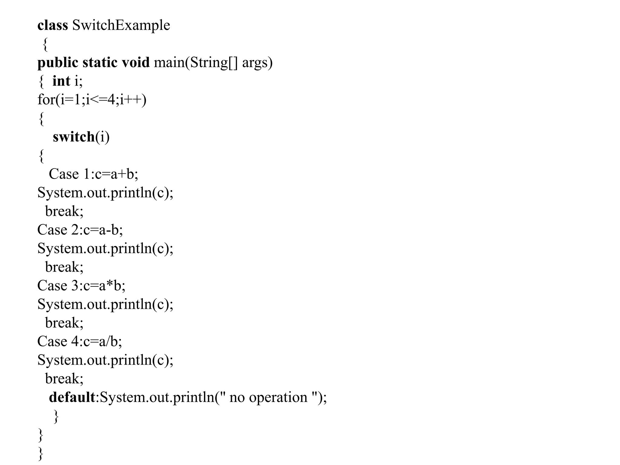class SwitchExample
{
public static void main(String[] args)
{ int i;
for(i=1;i<=4;i++)
{
switch(i)
{
Case 1:c=a+b;
System.out.println(c);
break;
Case 2:c=a-b;
System.out.println(c);
break;
Case 3:c=a*b;
System.out.println(c);
break;
Case 4:c=a/b;
System.out.println(c);
break;
default:System.out.println(" no operation ");
}
}
}
 