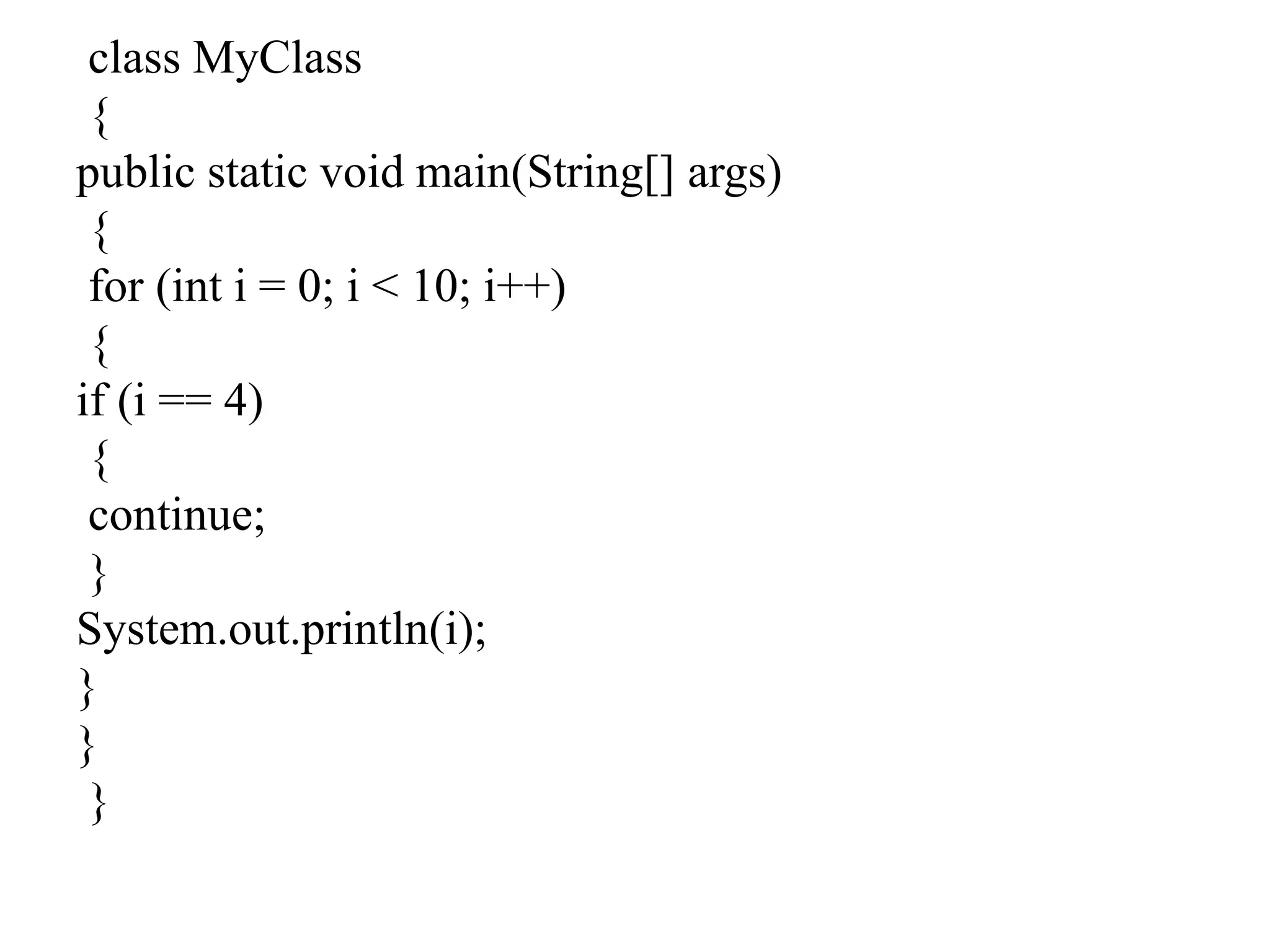 class MyClass
{
public static void main(String[] args)
{
for (int i = 0; i < 10; i++)
{
if (i == 4)
{
continue;
}
System.out.println(i);
}
}
}
 