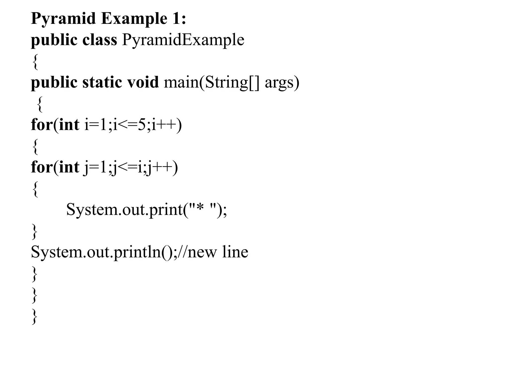 Pyramid Example 1:
public class PyramidExample
{
public static void main(String[] args)
{
for(int i=1;i<=5;i++)
{
for(int j=1;j<=i;j++)
{
System.out.print("* ");
}
System.out.println();//new line
}
}
}
 