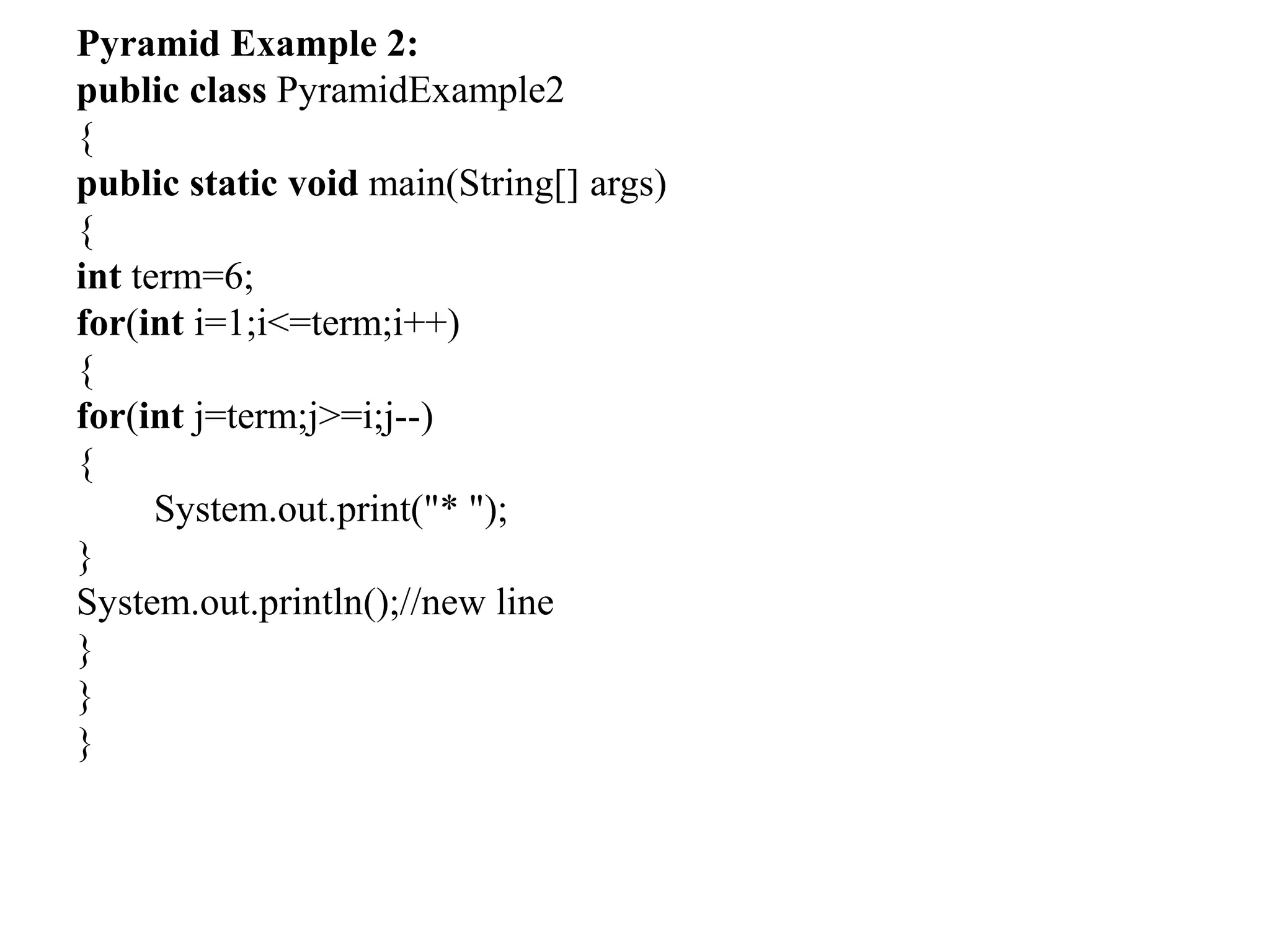 Pyramid Example 2:
public class PyramidExample2
{
public static void main(String[] args)
{
int term=6;
for(int i=1;i<=term;i++)
{
for(int j=term;j>=i;j--)
{
System.out.print("* ");
}
System.out.println();//new line
}
}
}
 