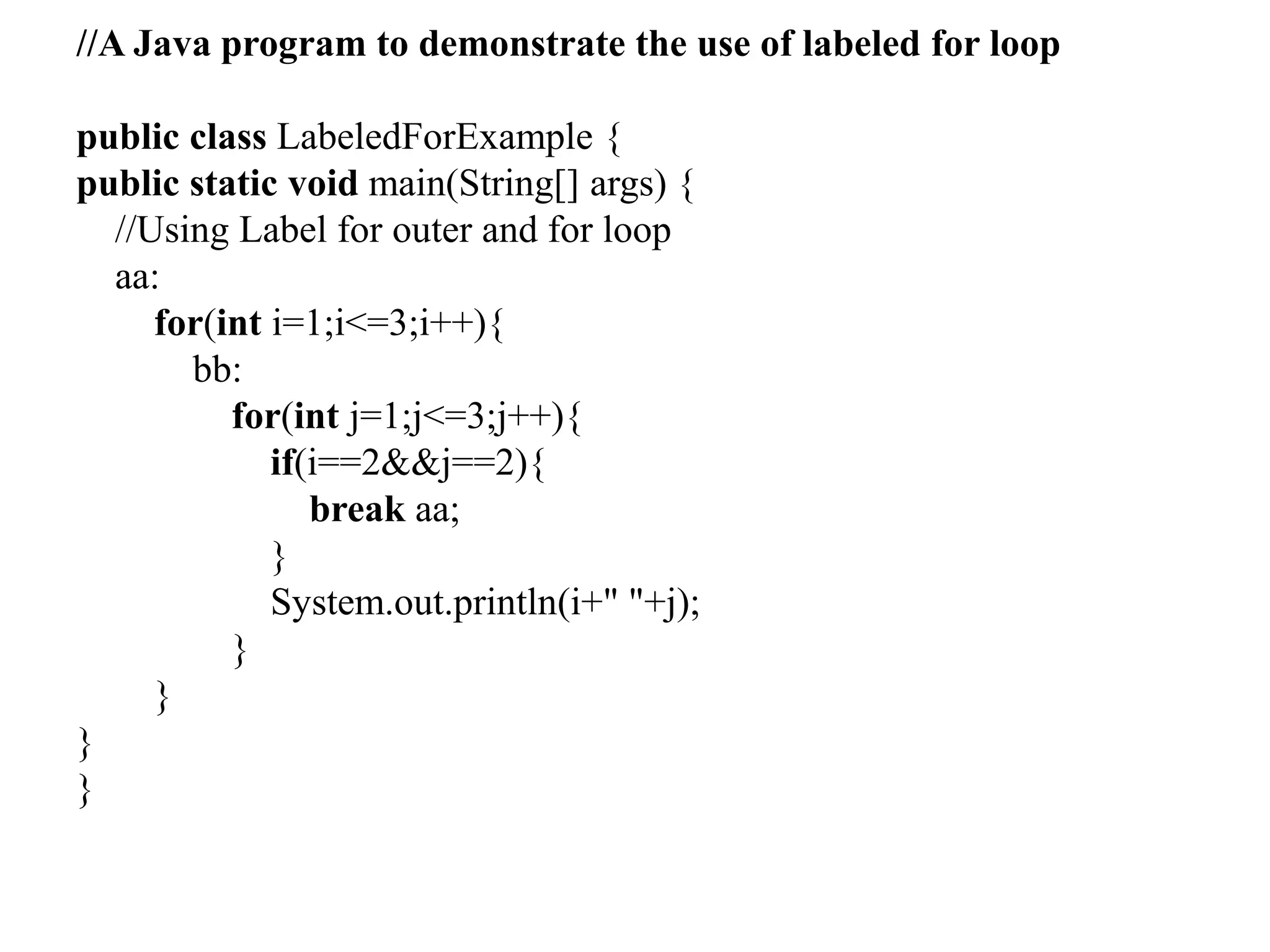 //A Java program to demonstrate the use of labeled for loop
public class LabeledForExample {
public static void main(String[] args) {
//Using Label for outer and for loop
aa:
for(int i=1;i<=3;i++){
bb:
for(int j=1;j<=3;j++){
if(i==2&&j==2){
break aa;
}
System.out.println(i+" "+j);
}
}
}
}
 