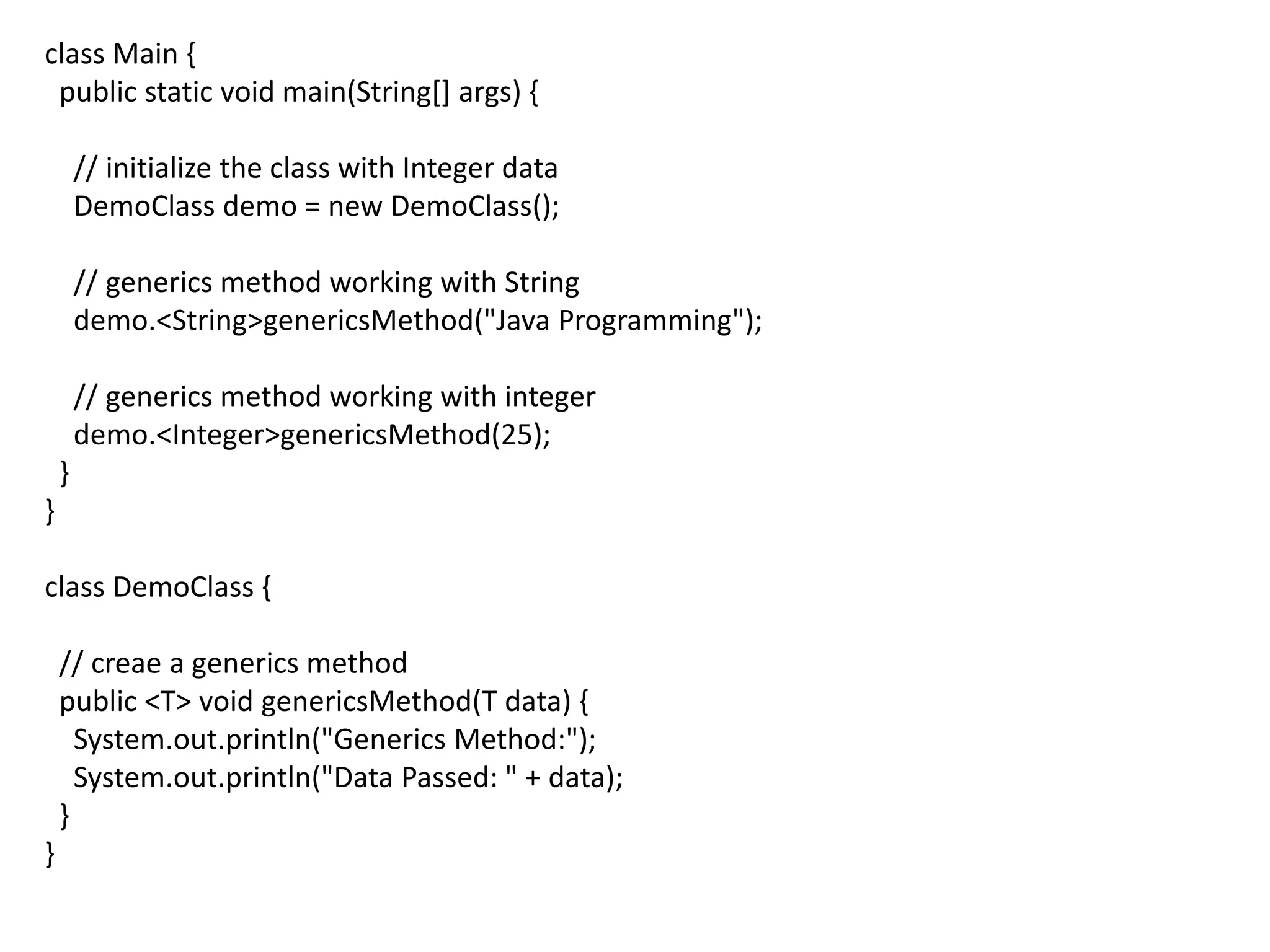 class Main {
public static void main(String[] args) {
// initialize the class with Integer data
DemoClass demo = new DemoClass();
// generics method working with String
demo.<String>genericsMethod("Java Programming");
// generics method working with integer
demo.<Integer>genericsMethod(25);
}
}
class DemoClass {
// creae a generics method
public <T> void genericsMethod(T data) {
System.out.println("Generics Method:");
System.out.println("Data Passed: " + data);
}
}
 