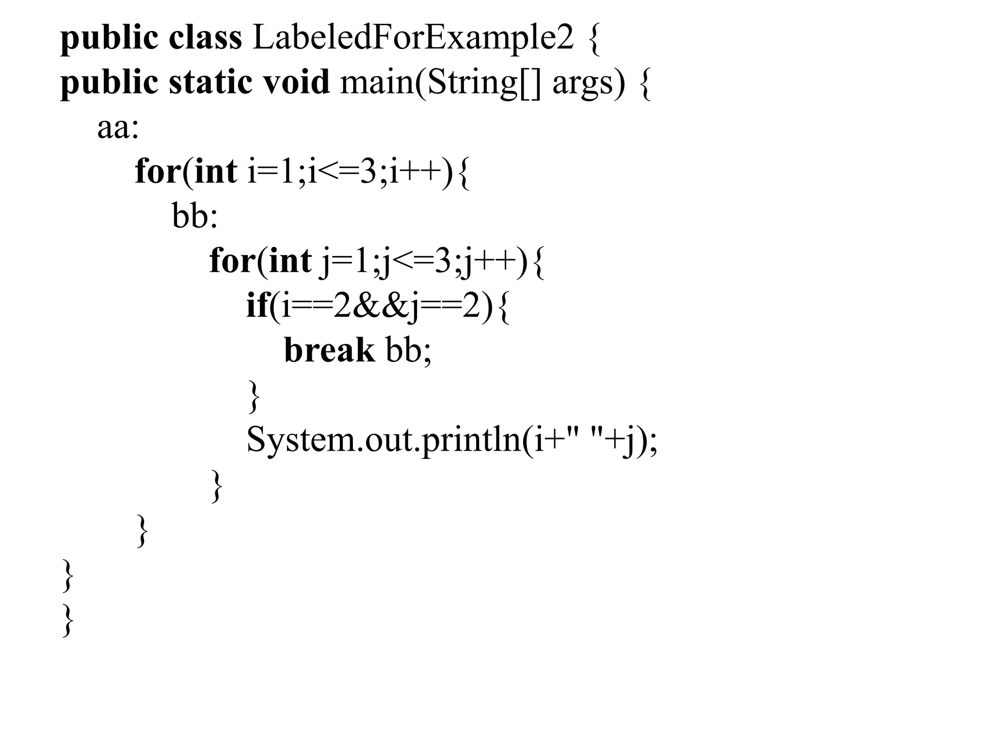 public class LabeledForExample2 {
public static void main(String[] args) {
aa:
for(int i=1;i<=3;i++){
bb:
for(int j=1;j<=3;j++){
if(i==2&&j==2){
break bb;
}
System.out.println(i+" "+j);
}
}
}
}
 