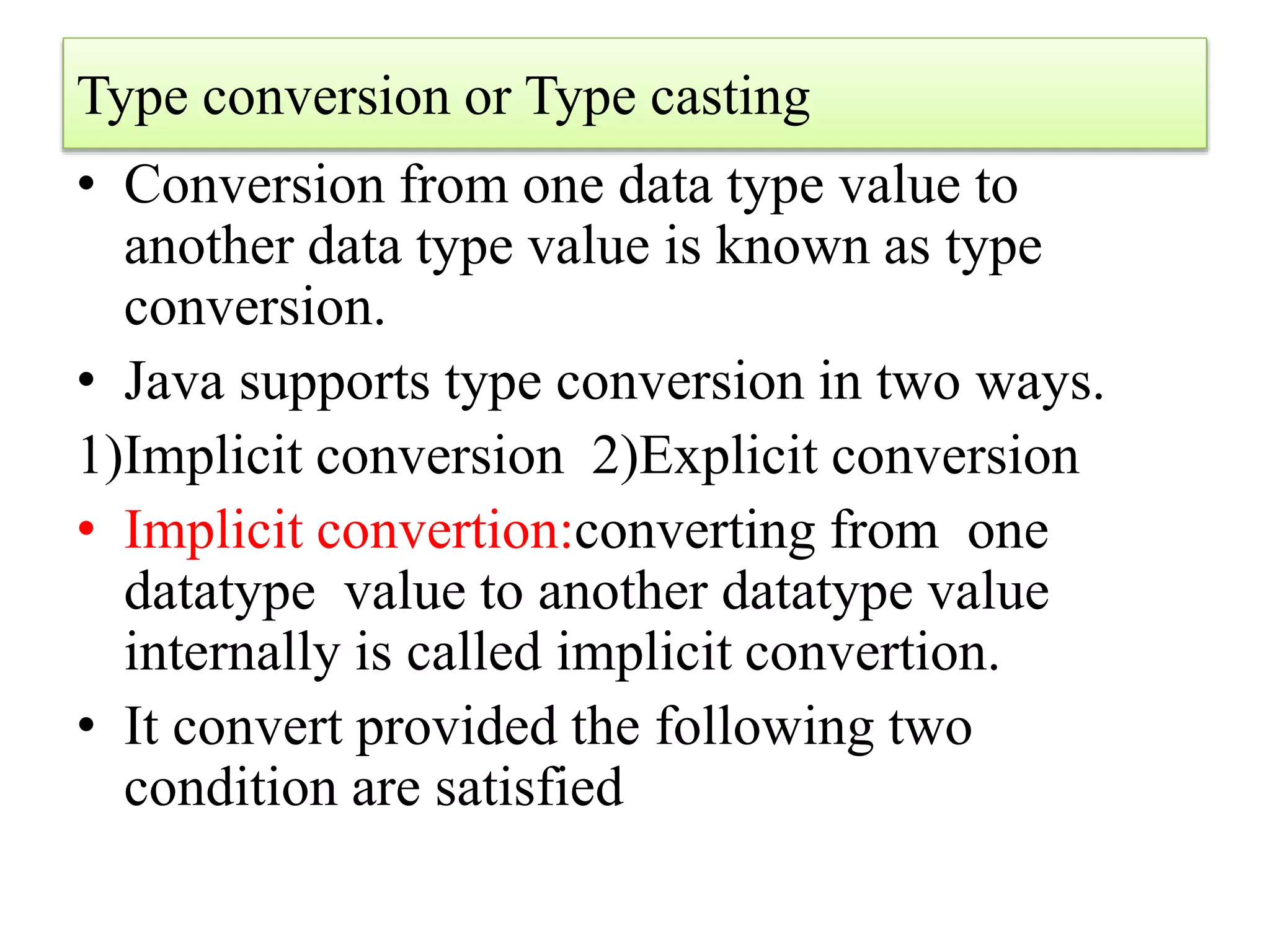 Type conversion or Type casting
• Conversion from one data type value to
another data type value is known as type
conversion.
• Java supports type conversion in two ways.
1)Implicit conversion 2)Explicit conversion
• Implicit convertion:converting from one
datatype value to another datatype value
internally is called implicit convertion.
• It convert provided the following two
condition are satisfied
 