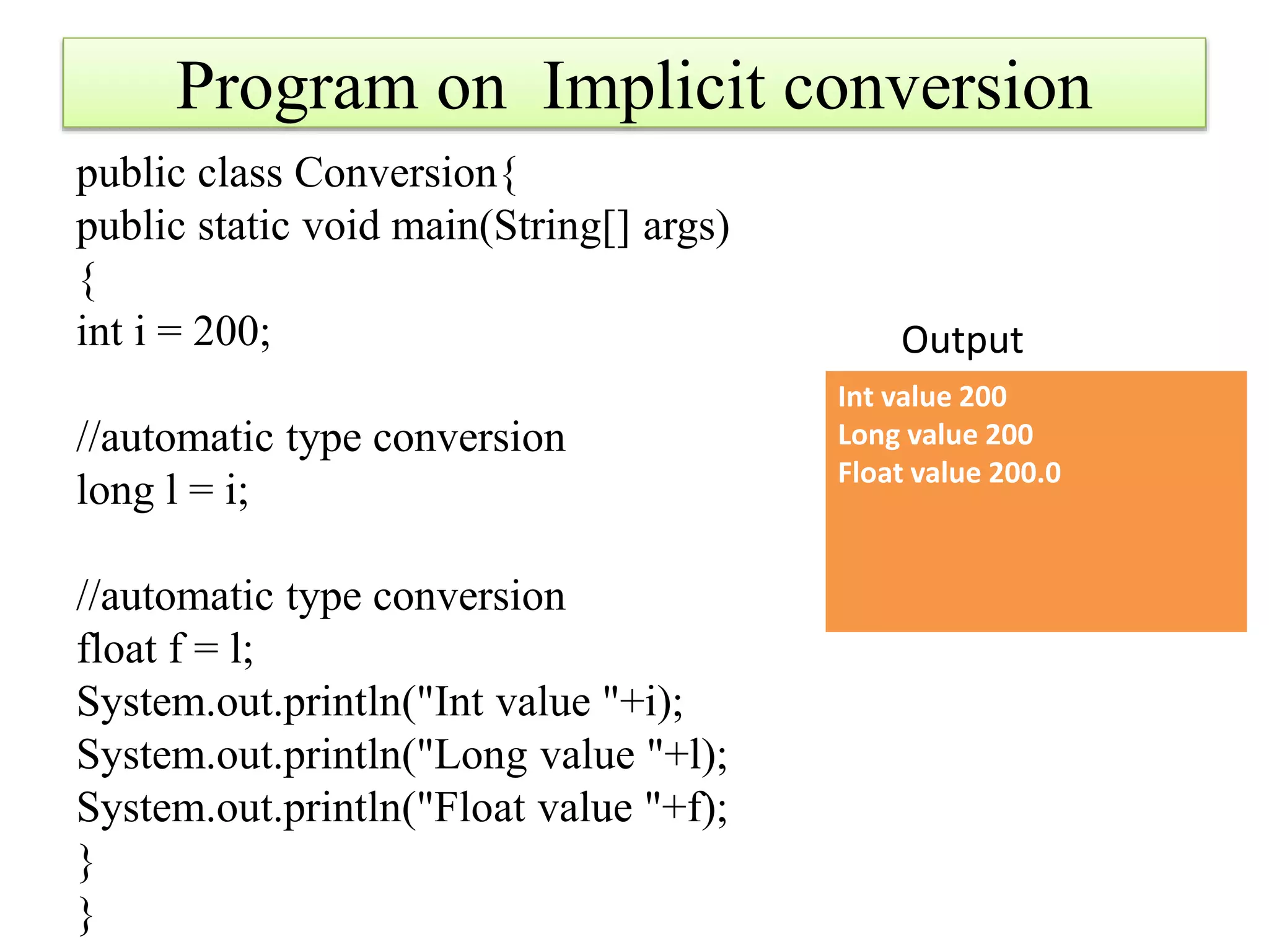 Program on Implicit conversion
public class Conversion{
public static void main(String[] args)
{
int i = 200;
//automatic type conversion
long l = i;
//automatic type conversion
float f = l;
System.out.println("Int value "+i);
System.out.println("Long value "+l);
System.out.println("Float value "+f);
}
}
Int value 200
Long value 200
Float value 200.0
Output
 