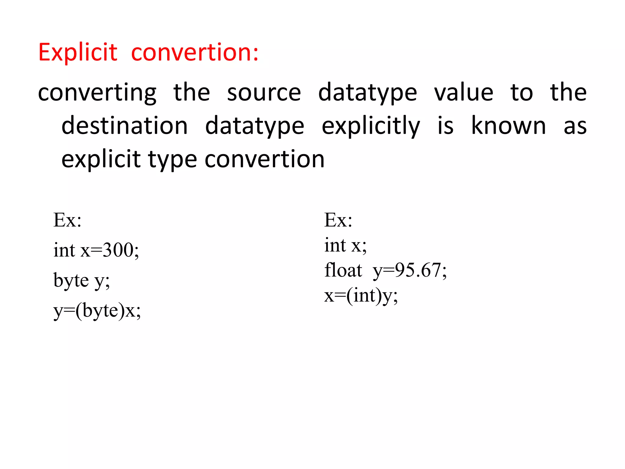 Explicit convertion:
converting the source datatype value to the
destination datatype explicitly is known as
explicit type convertion
Ex:
int x=300;
byte y;
y=(byte)x;
Ex:
int x;
float y=95.67;
x=(int)y;
 