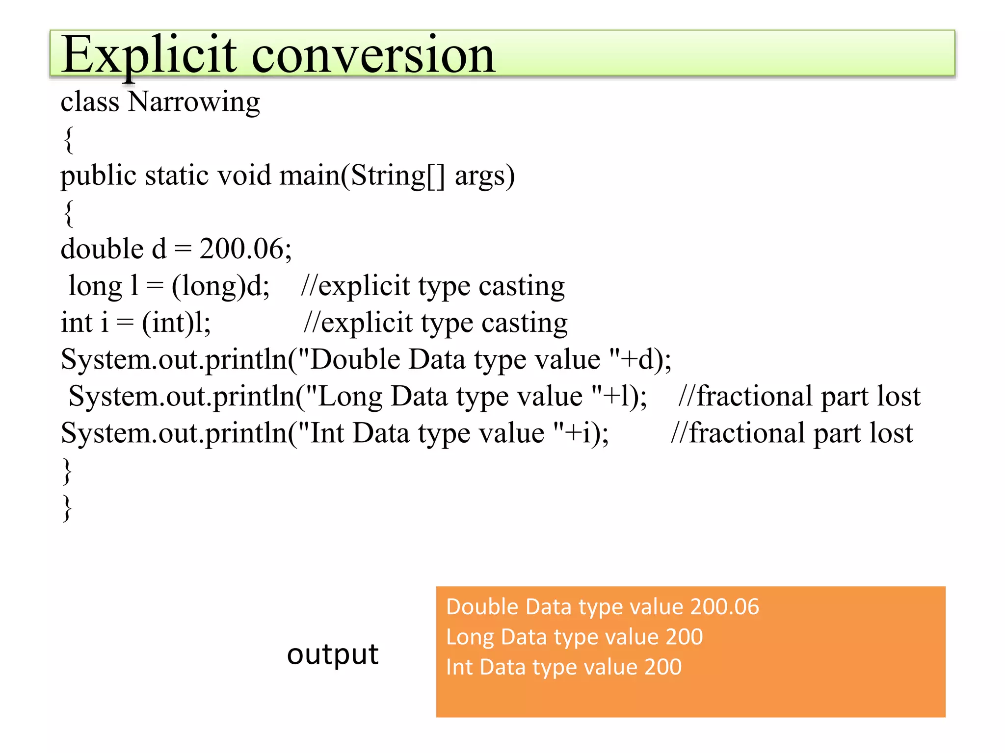 Explicit conversion
class Narrowing
{
public static void main(String[] args)
{
double d = 200.06;
long l = (long)d; //explicit type casting
int i = (int)l; //explicit type casting
System.out.println("Double Data type value "+d);
System.out.println("Long Data type value "+l); //fractional part lost
System.out.println("Int Data type value "+i); //fractional part lost
}
}
Double Data type value 200.06
Long Data type value 200
Int Data type value 200
output
 