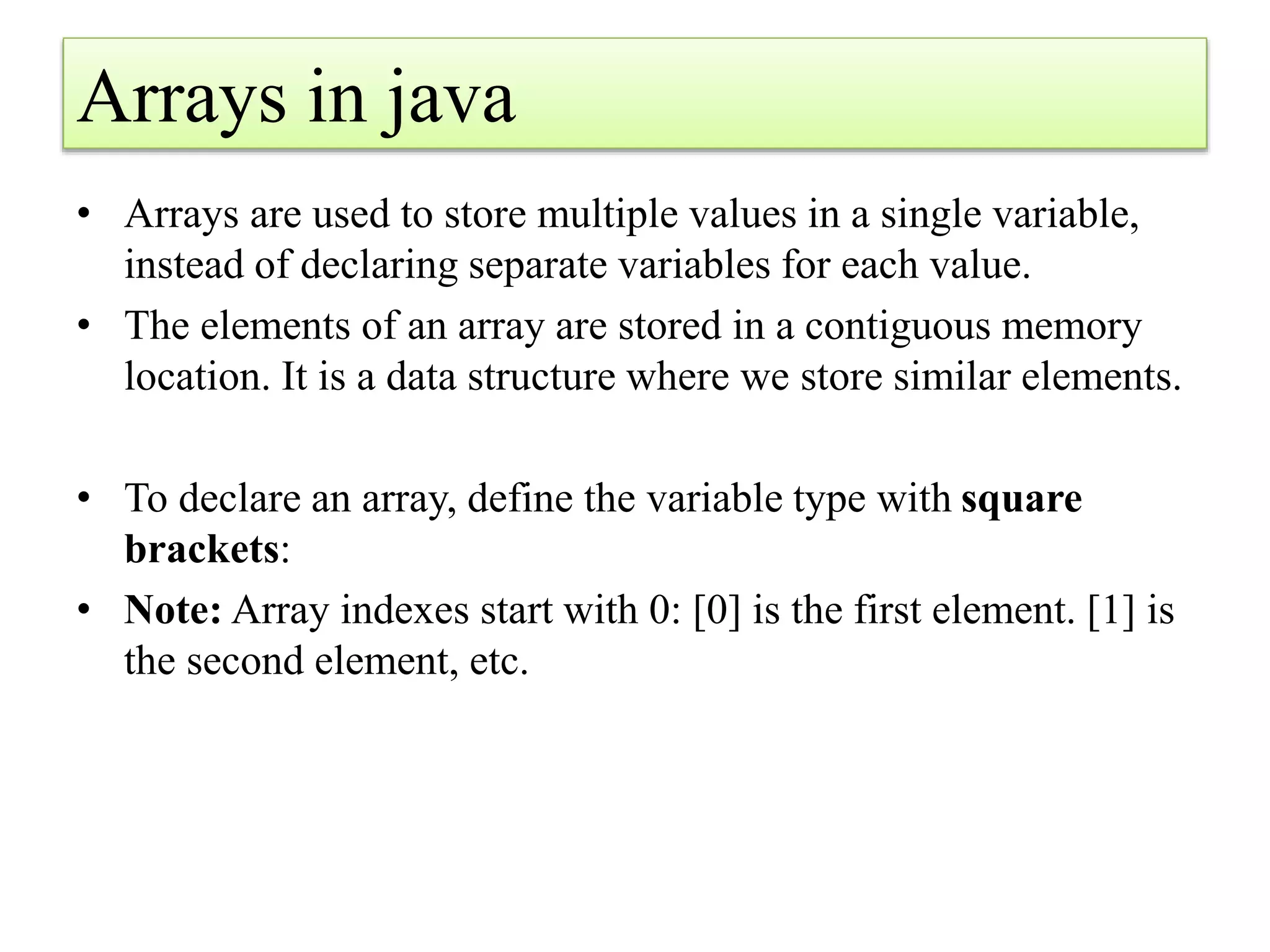 Arrays in java
• Arrays are used to store multiple values in a single variable,
instead of declaring separate variables for each value.
• The elements of an array are stored in a contiguous memory
location. It is a data structure where we store similar elements.
• To declare an array, define the variable type with square
brackets:
• Note: Array indexes start with 0: [0] is the first element. [1] is
the second element, etc.
 
