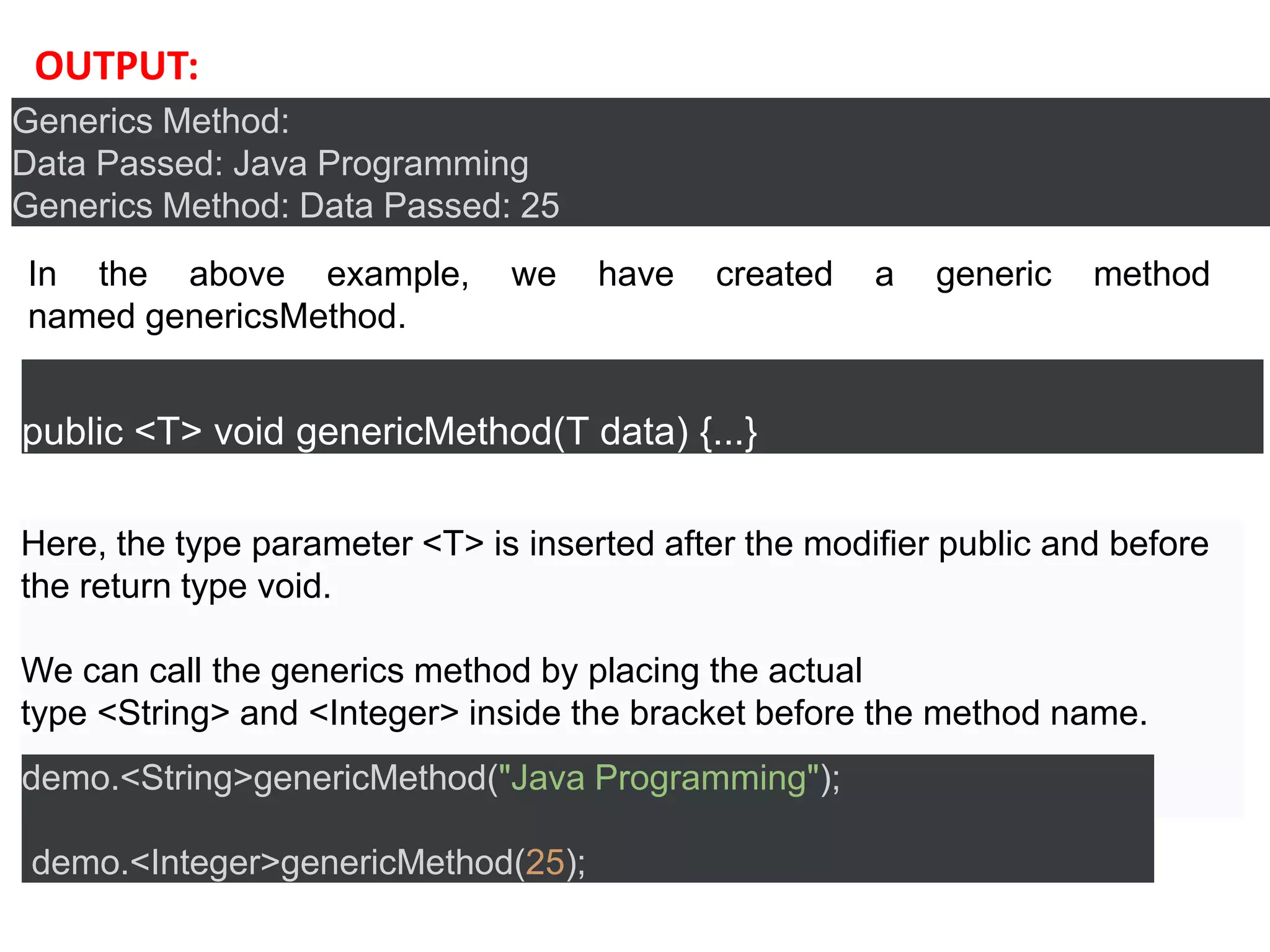 Generics Method:
Data Passed: Java Programming
Generics Method: Data Passed: 25
OUTPUT:
public <T> void genericMethod(T data) {...}
Here, the type parameter <T> is inserted after the modifier public and before
the return type void.
We can call the generics method by placing the actual
type <String> and <Integer> inside the bracket before the method name.
demo.<String>genericMethod("Java Programming");
demo.<Integer>genericMethod(25);
In the above example, we have created a generic method
named genericsMethod.
 
