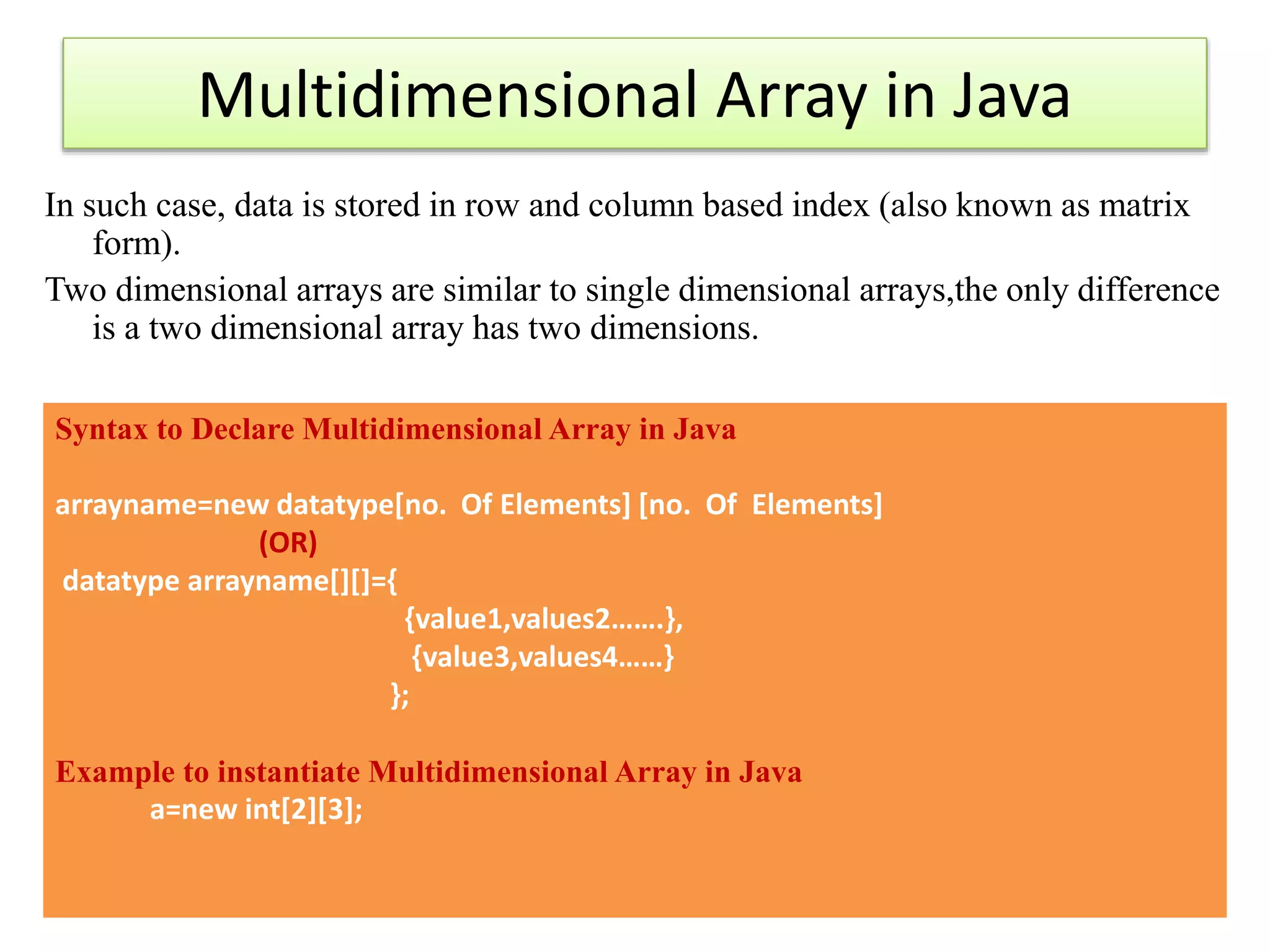 Multidimensional Array in Java
In such case, data is stored in row and column based index (also known as matrix
form).
Two dimensional arrays are similar to single dimensional arrays,the only difference
is a two dimensional array has two dimensions.
Syntax to Declare Multidimensional Array in Java
arrayname=new datatype[no. Of Elements] [no. Of Elements]
(OR)
datatype arrayname[][]={
{value1,values2…….},
{value3,values4……}
};
Example to instantiate Multidimensional Array in Java
a=new int[2][3];
 