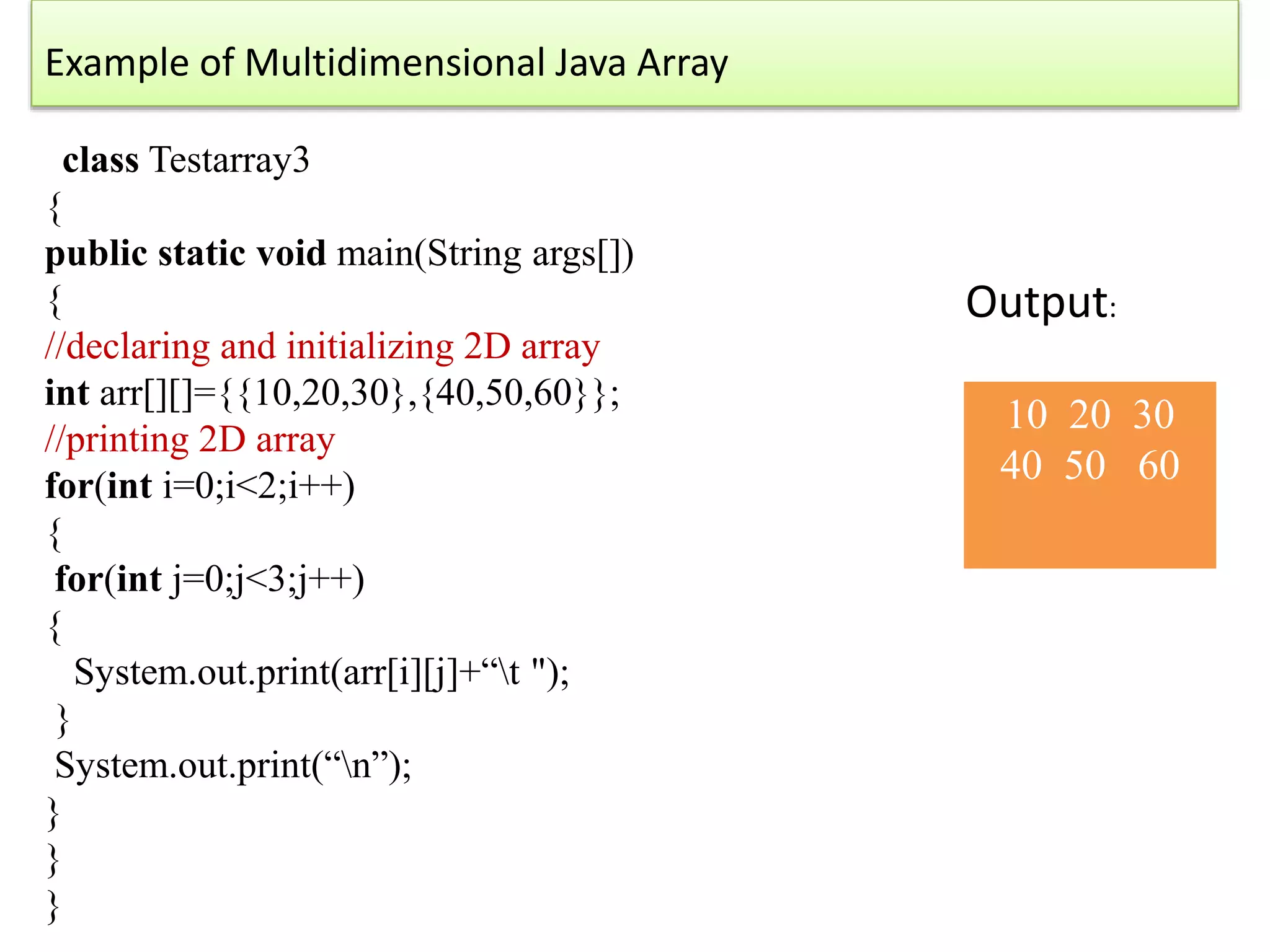 Example of Multidimensional Java Array
class Testarray3
{
public static void main(String args[])
{
//declaring and initializing 2D array
int arr[][]={{10,20,30},{40,50,60}};
//printing 2D array
for(int i=0;i<2;i++)
{
for(int j=0;j<3;j++)
{
System.out.print(arr[i][j]+“t ");
}
System.out.print(“n”);
}
}
}
10 20 30
40 50 60
Output:
 