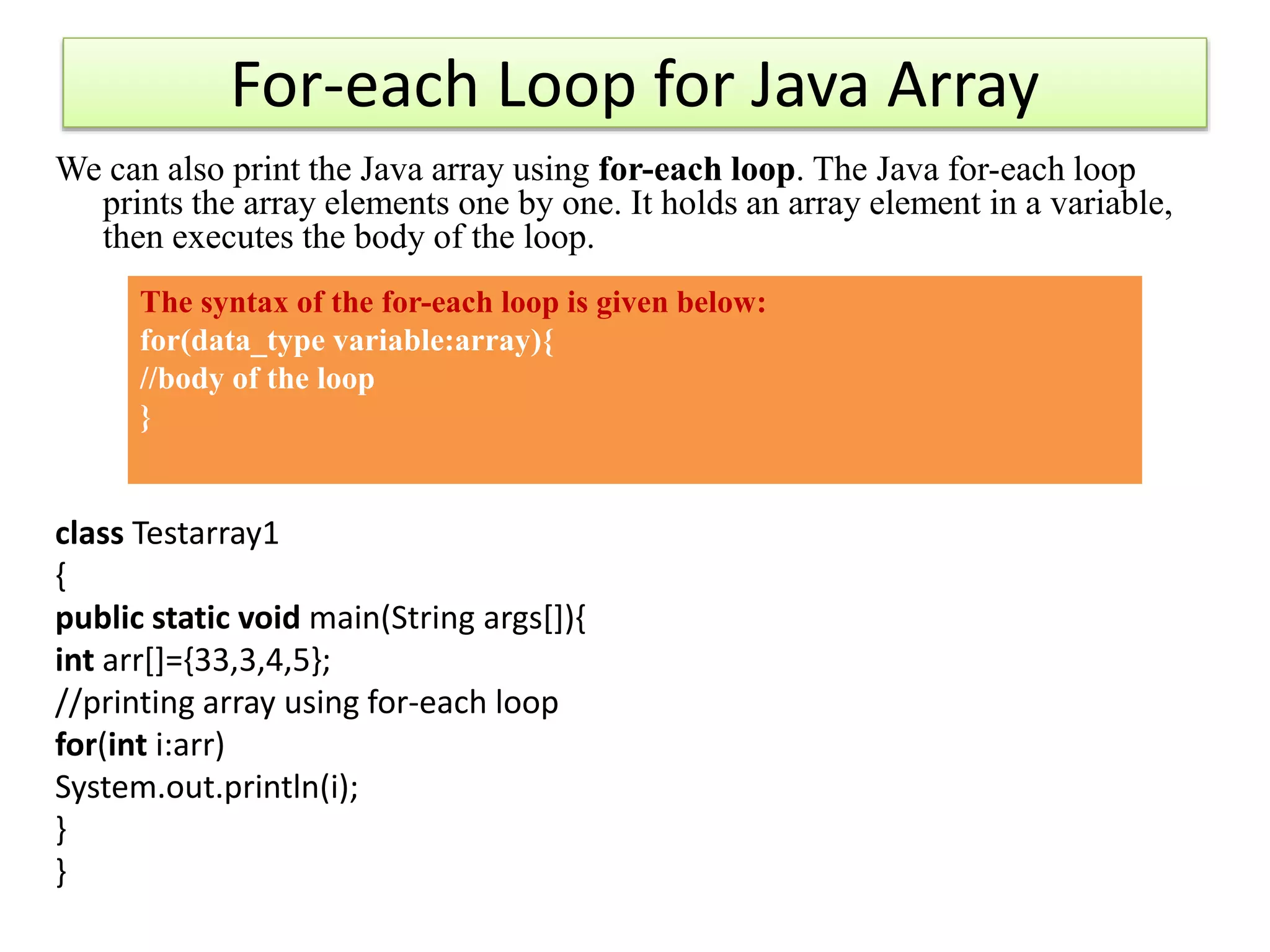 For-each Loop for Java Array
We can also print the Java array using for-each loop. The Java for-each loop
prints the array elements one by one. It holds an array element in a variable,
then executes the body of the loop.
class Testarray1
{
public static void main(String args[]){
int arr[]={33,3,4,5};
//printing array using for-each loop
for(int i:arr)
System.out.println(i);
}
}
The syntax of the for-each loop is given below:
for(data_type variable:array){
//body of the loop
}
 