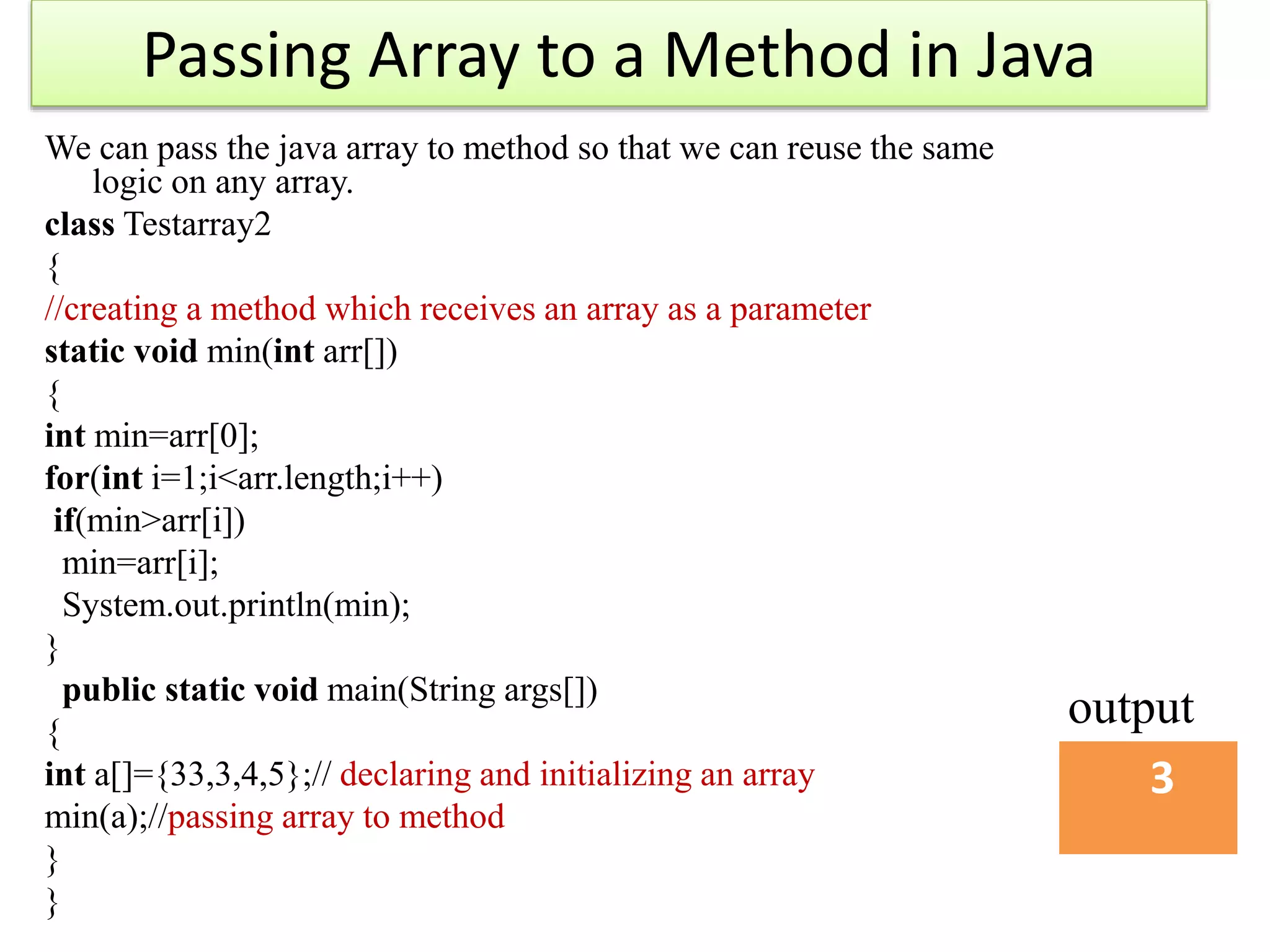 Passing Array to a Method in Java
We can pass the java array to method so that we can reuse the same
logic on any array.
class Testarray2
{
//creating a method which receives an array as a parameter
static void min(int arr[])
{
int min=arr[0];
for(int i=1;i<arr.length;i++)
if(min>arr[i])
min=arr[i];
System.out.println(min);
}
public static void main(String args[])
{
int a[]={33,3,4,5};// declaring and initializing an array
min(a);//passing array to method
}
}
3
output
 