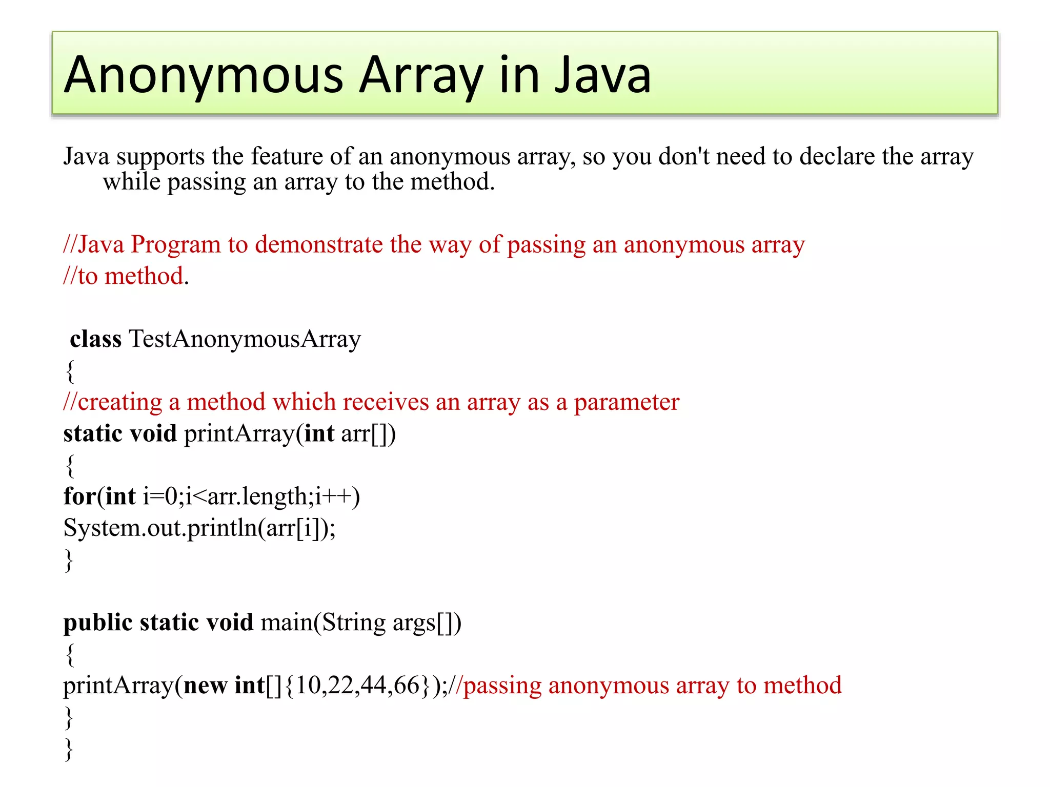 Anonymous Array in Java
Java supports the feature of an anonymous array, so you don't need to declare the array
while passing an array to the method.
//Java Program to demonstrate the way of passing an anonymous array
//to method.
class TestAnonymousArray
{
//creating a method which receives an array as a parameter
static void printArray(int arr[])
{
for(int i=0;i<arr.length;i++)
System.out.println(arr[i]);
}
public static void main(String args[])
{
printArray(new int[]{10,22,44,66});//passing anonymous array to method
}
}
 