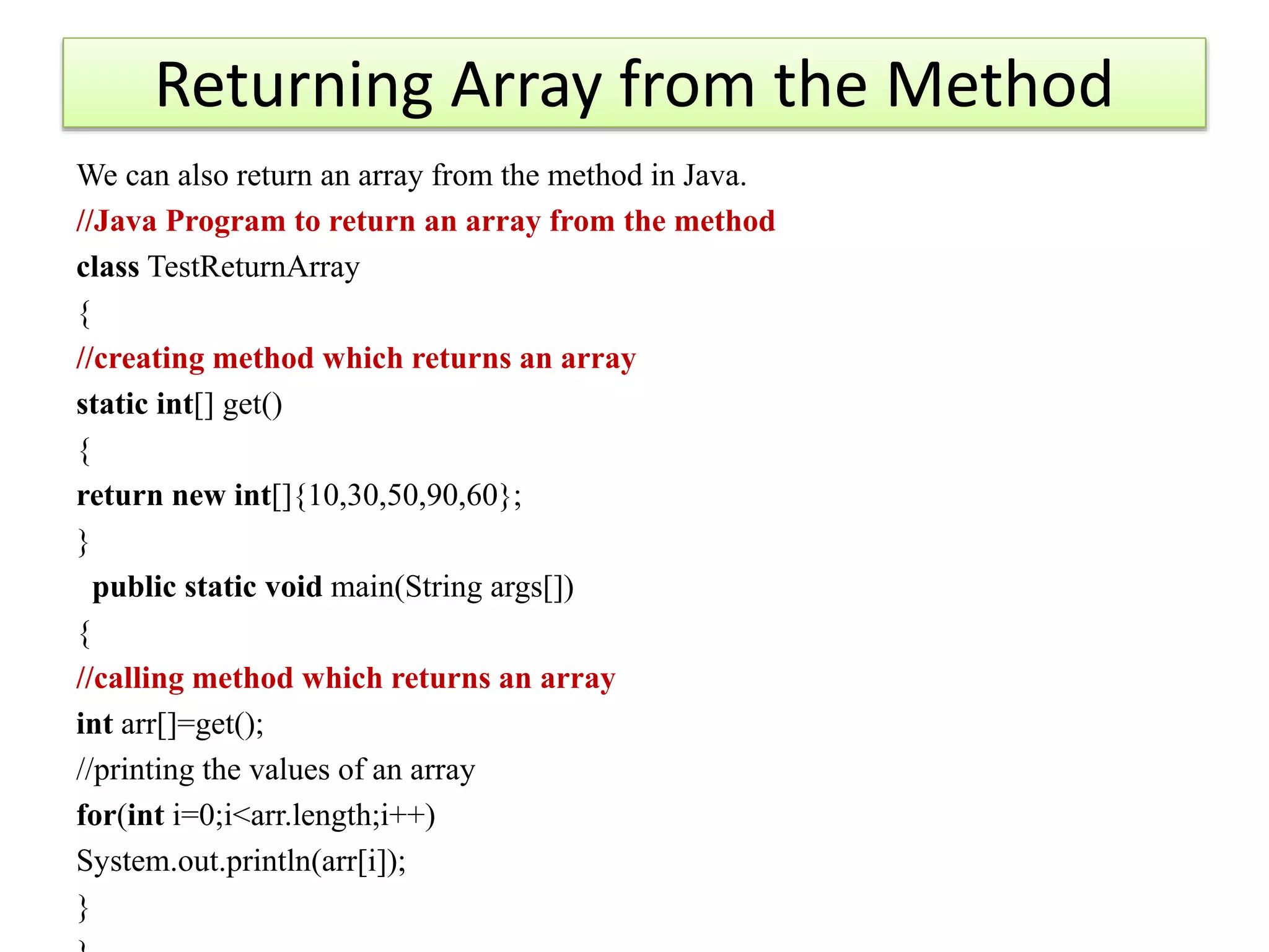 Returning Array from the Method
We can also return an array from the method in Java.
//Java Program to return an array from the method
class TestReturnArray
{
//creating method which returns an array
static int[] get()
{
return new int[]{10,30,50,90,60};
}
public static void main(String args[])
{
//calling method which returns an array
int arr[]=get();
//printing the values of an array
for(int i=0;i<arr.length;i++)
System.out.println(arr[i]);
}
 