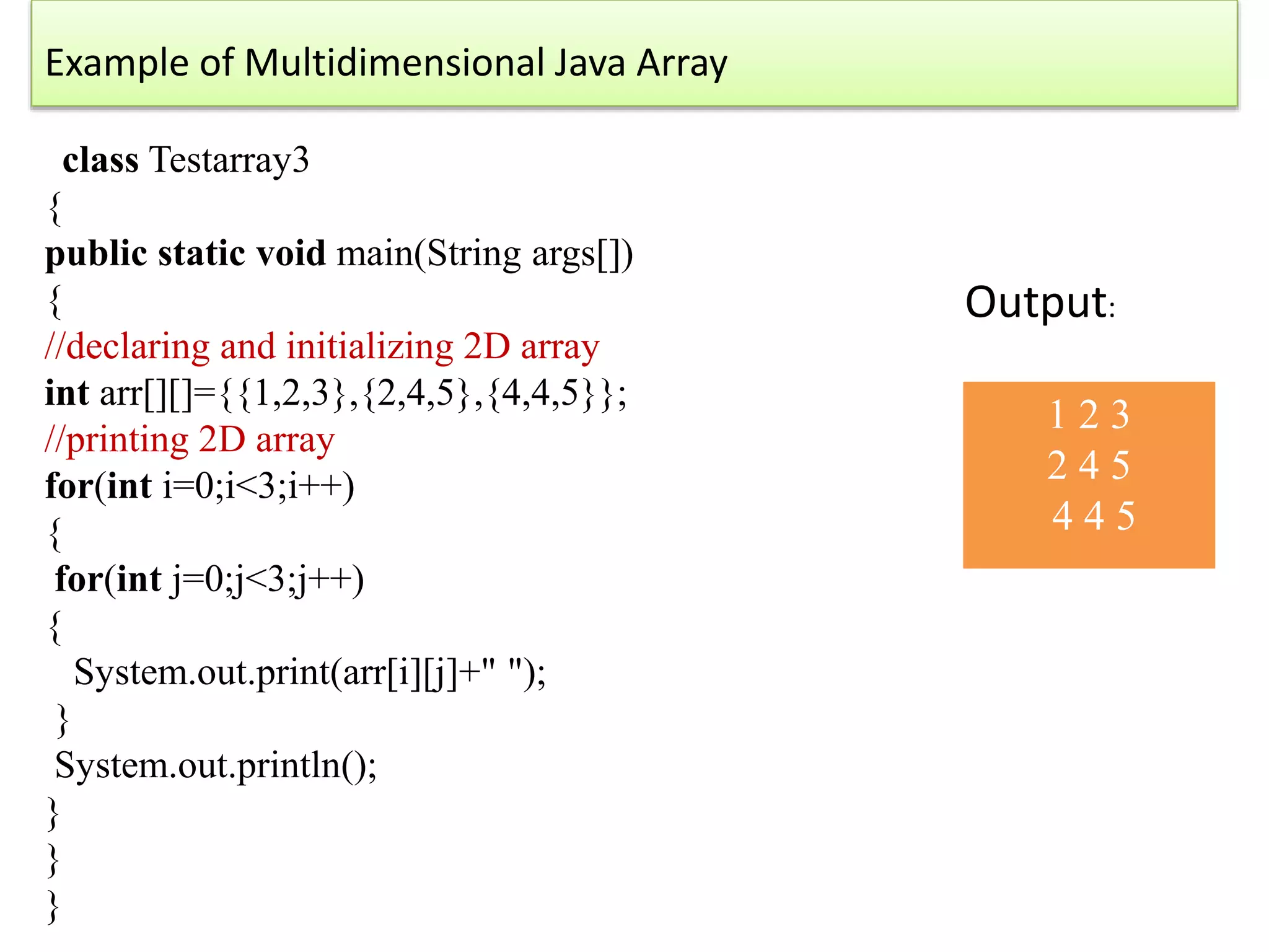 Example of Multidimensional Java Array
class Testarray3
{
public static void main(String args[])
{
//declaring and initializing 2D array
int arr[][]={{1,2,3},{2,4,5},{4,4,5}};
//printing 2D array
for(int i=0;i<3;i++)
{
for(int j=0;j<3;j++)
{
System.out.print(arr[i][j]+" ");
}
System.out.println();
}
}
}
1 2 3
2 4 5
4 4 5
Output:
 