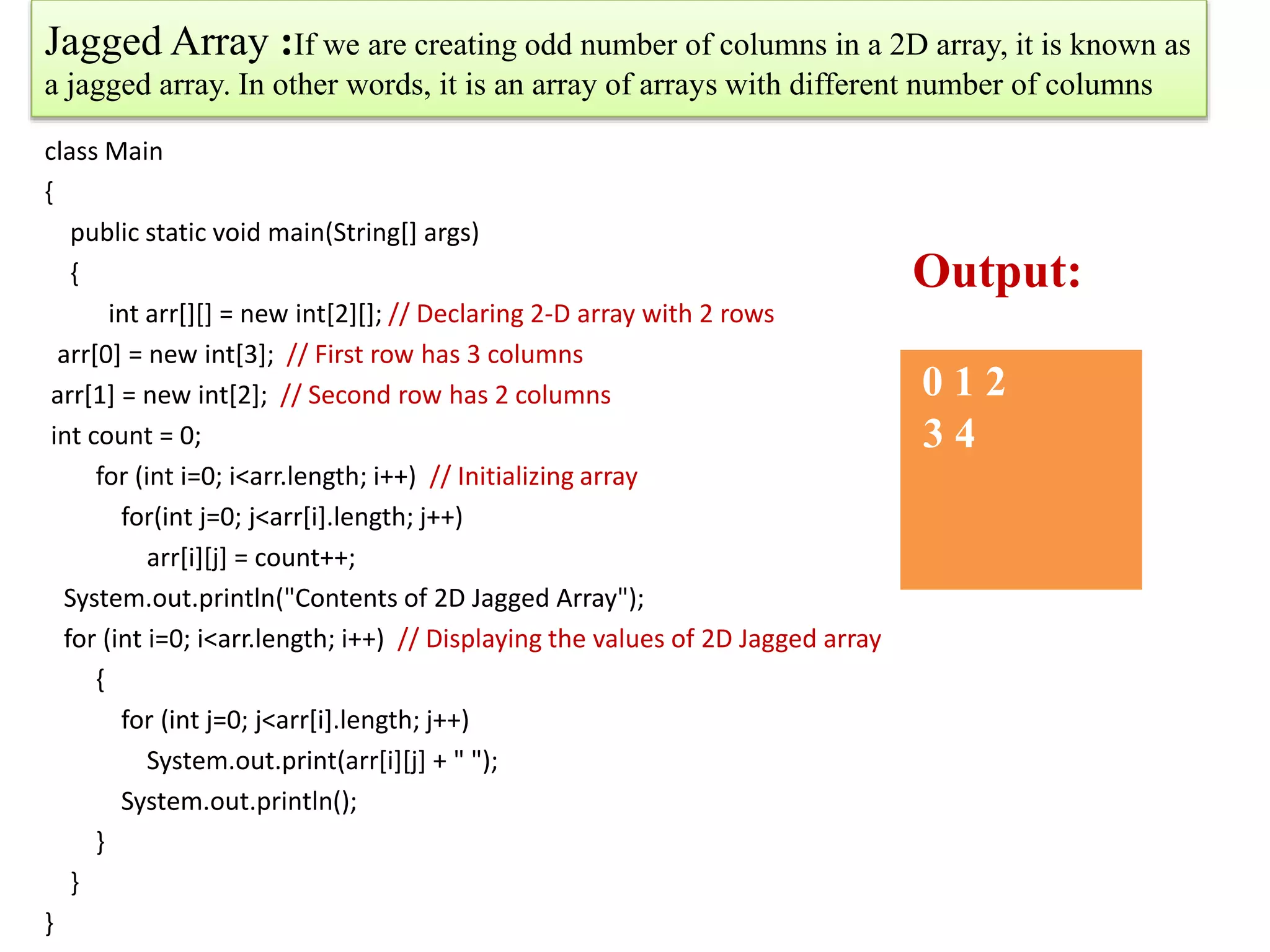 Jagged Array :If we are creating odd number of columns in a 2D array, it is known as
a jagged array. In other words, it is an array of arrays with different number of columns
class Main
{
public static void main(String[] args)
{
int arr[][] = new int[2][]; // Declaring 2-D array with 2 rows
arr[0] = new int[3]; // First row has 3 columns
arr[1] = new int[2]; // Second row has 2 columns
int count = 0;
for (int i=0; i<arr.length; i++) // Initializing array
for(int j=0; j<arr[i].length; j++)
arr[i][j] = count++;
System.out.println("Contents of 2D Jagged Array");
for (int i=0; i<arr.length; i++) // Displaying the values of 2D Jagged array
{
for (int j=0; j<arr[i].length; j++)
System.out.print(arr[i][j] + " ");
System.out.println();
}
}
}
0 1 2
3 4
Output:
 