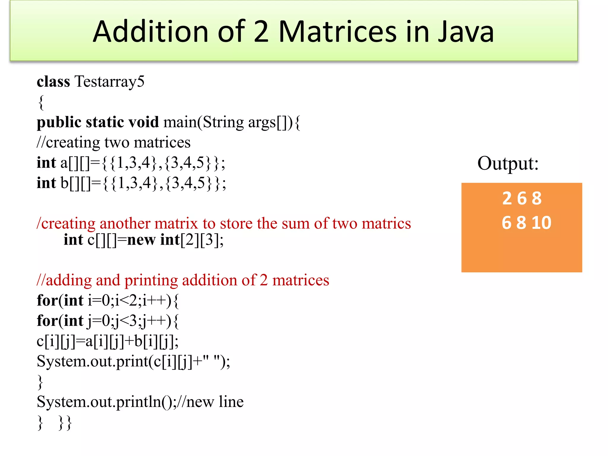 Addition of 2 Matrices in Java
class Testarray5
{
public static void main(String args[]){
//creating two matrices
int a[][]={{1,3,4},{3,4,5}};
int b[][]={{1,3,4},{3,4,5}};
/creating another matrix to store the sum of two matrics
int c[][]=new int[2][3];
//adding and printing addition of 2 matrices
for(int i=0;i<2;i++){
for(int j=0;j<3;j++){
c[i][j]=a[i][j]+b[i][j];
System.out.print(c[i][j]+" ");
}
System.out.println();//new line
} }}
Output:
2 6 8
6 8 10
 