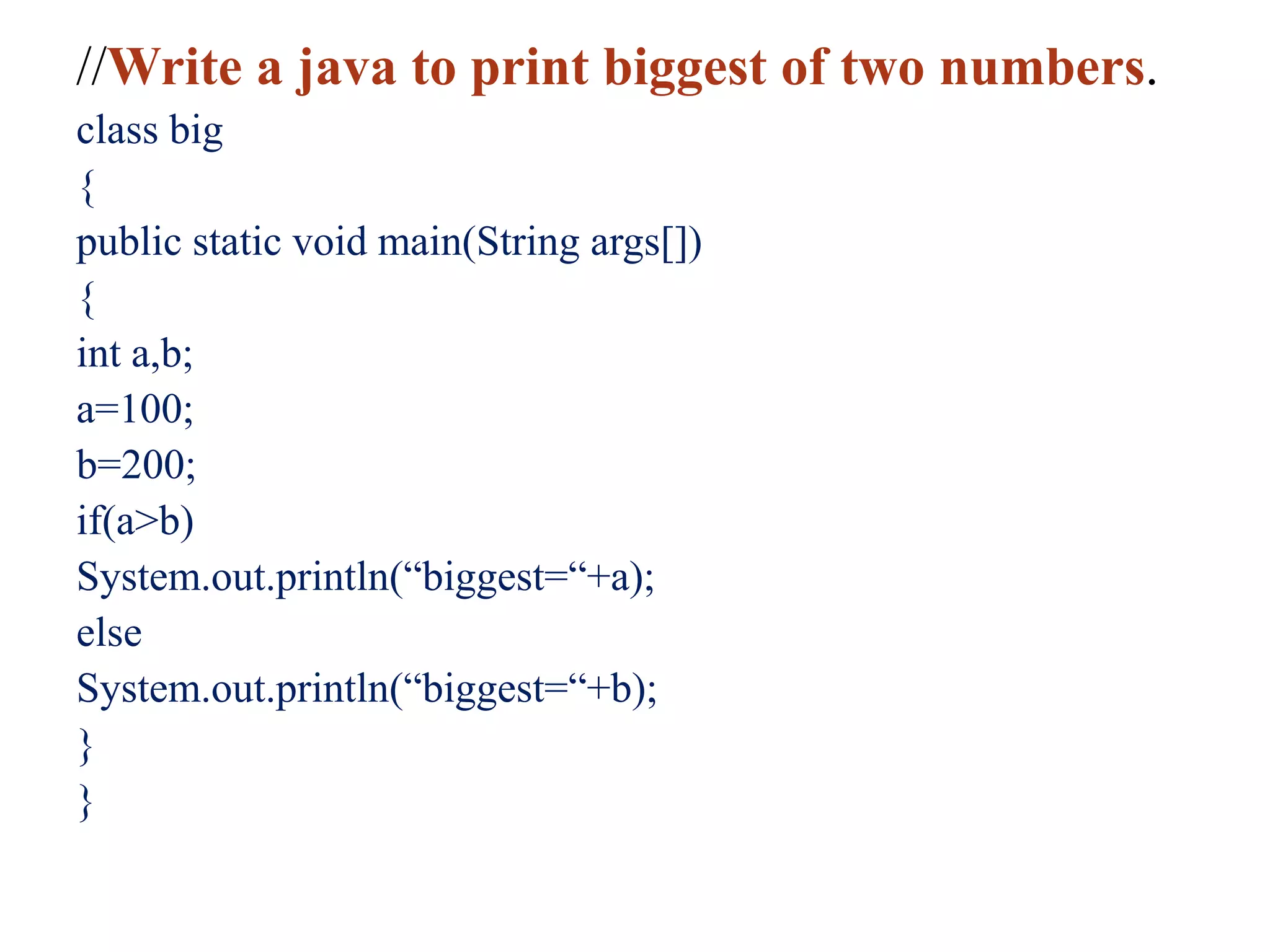 //Write a java to print biggest of two numbers.
class big
{
public static void main(String args[])
{
int a,b;
a=100;
b=200;
if(a>b)
System.out.println(“biggest=“+a);
else
System.out.println(“biggest=“+b);
}
}
 