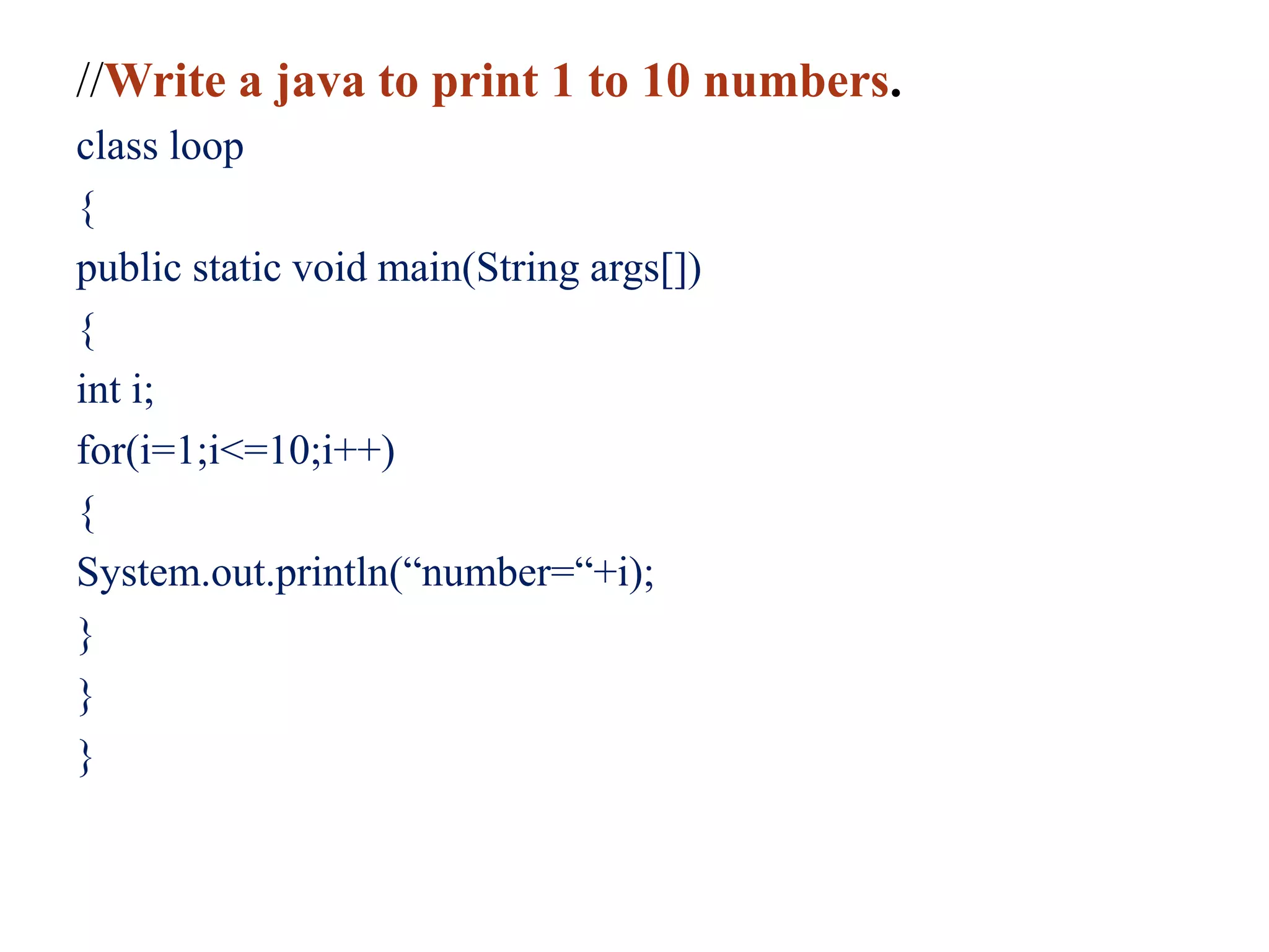 //Write a java to print 1 to 10 numbers.
class loop
{
public static void main(String args[])
{
int i;
for(i=1;i<=10;i++)
{
System.out.println(“number=“+i);
}
}
}
 