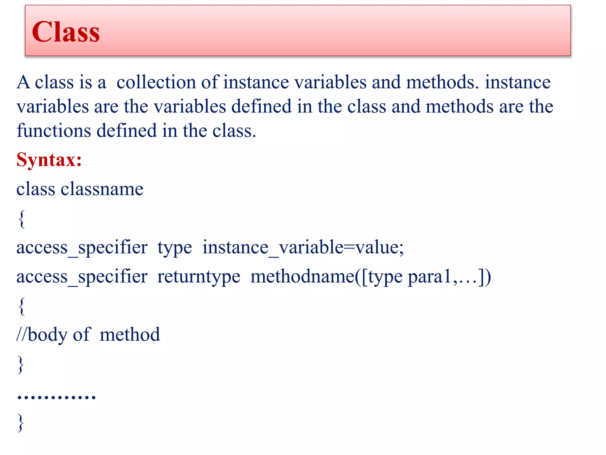 Class
A class is a collection of instance variables and methods. instance
variables are the variables defined in the class and methods are the
functions defined in the class.
Syntax:
class classname
{
access_specifier type instance_variable=value;
access_specifier returntype methodname([type para1,…])
{
//body of method
}
…………
}
 