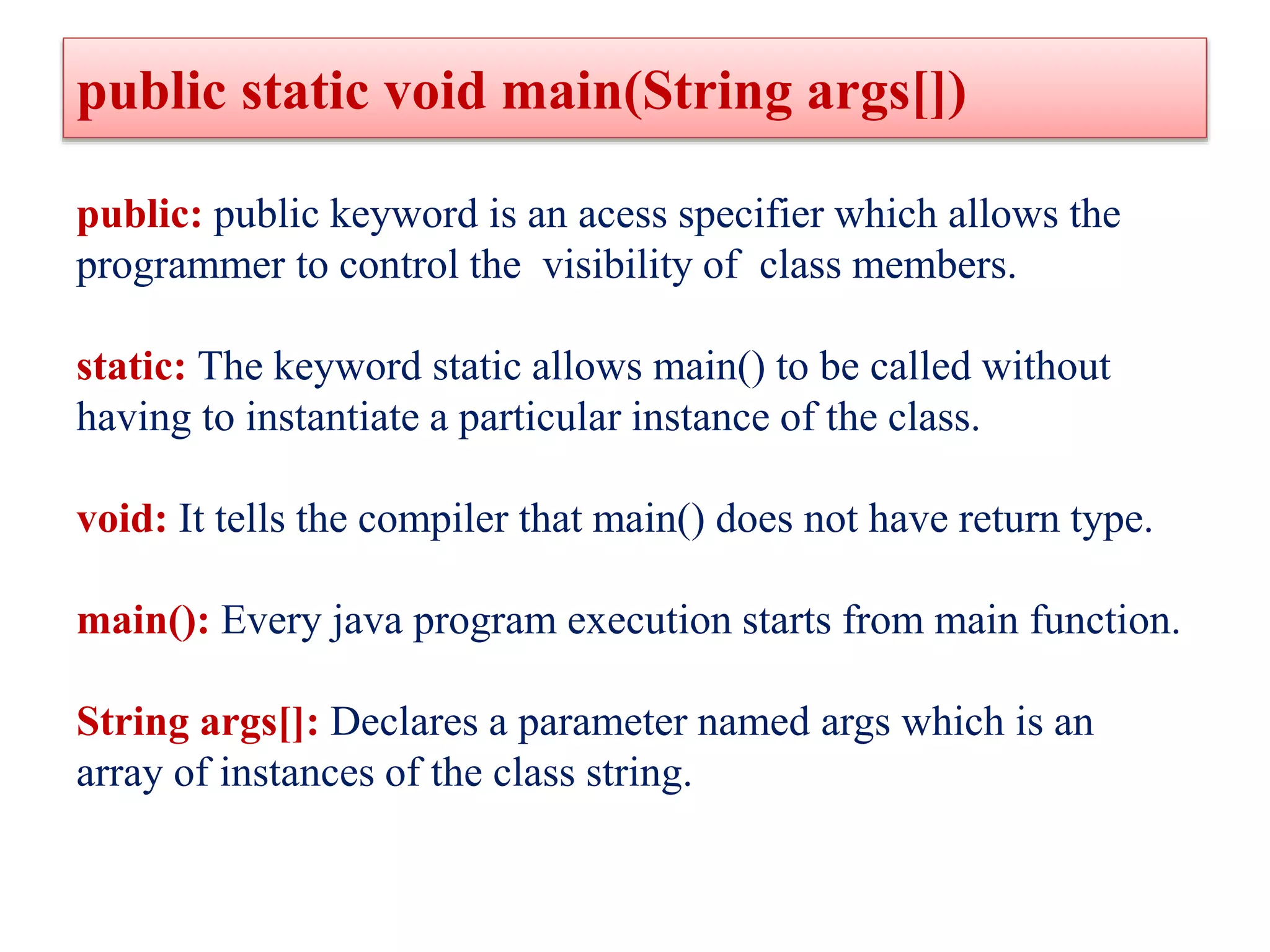 public static void main(String args[])
public: public keyword is an acess specifier which allows the
programmer to control the visibility of class members.
static: The keyword static allows main() to be called without
having to instantiate a particular instance of the class.
void: It tells the compiler that main() does not have return type.
main(): Every java program execution starts from main function.
String args[]: Declares a parameter named args which is an
array of instances of the class string.
 