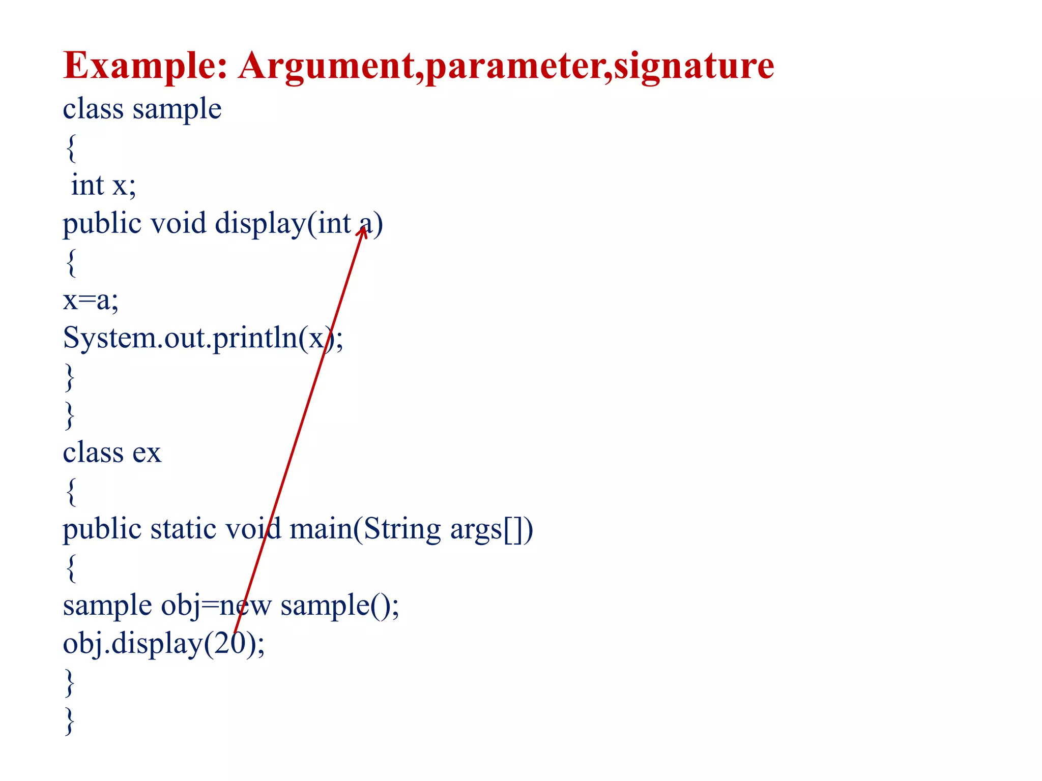 Example: Argument,parameter,signature
class sample
{
int x;
public void display(int a)
{
x=a;
System.out.println(x);
}
}
class ex
{
public static void main(String args[])
{
sample obj=new sample();
obj.display(20);
}
}
 