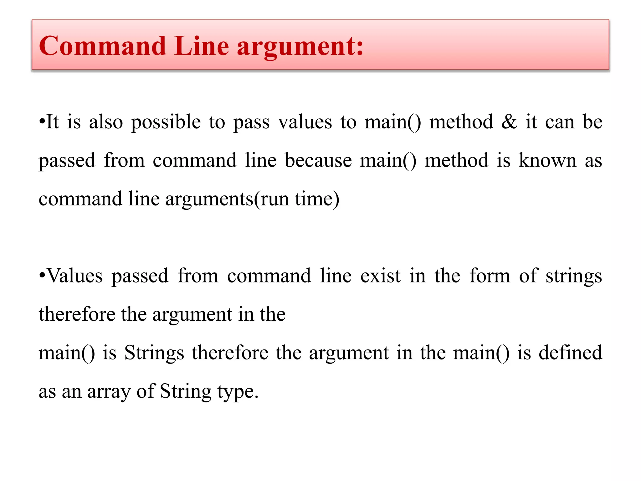 Command Line argument:
•It is also possible to pass values to main() method & it can be
passed from command line because main() method is known as
command line arguments(run time)
•Values passed from command line exist in the form of strings
therefore the argument in the
main() is Strings therefore the argument in the main() is defined
as an array of String type.
 