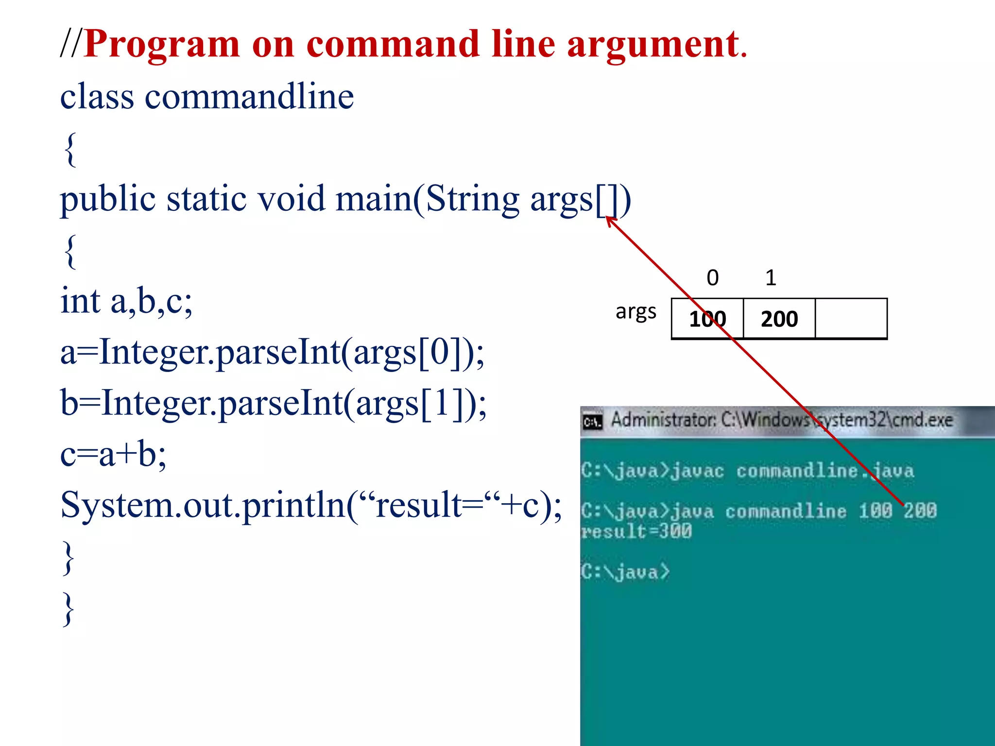 //Program on command line argument.
class commandline
{
public static void main(String args[])
{
int a,b,c;
a=Integer.parseInt(args[0]);
b=Integer.parseInt(args[1]);
c=a+b;
System.out.println(“result=“+c);
}
}
100 200
0 1
args
 