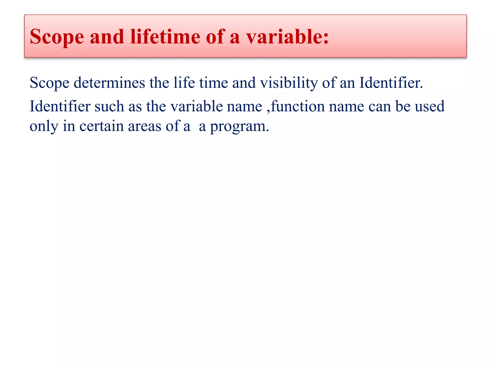 Scope and lifetime of a variable:
Scope determines the life time and visibility of an Identifier.
Identifier such as the variable name ,function name can be used
only in certain areas of a a program.
 