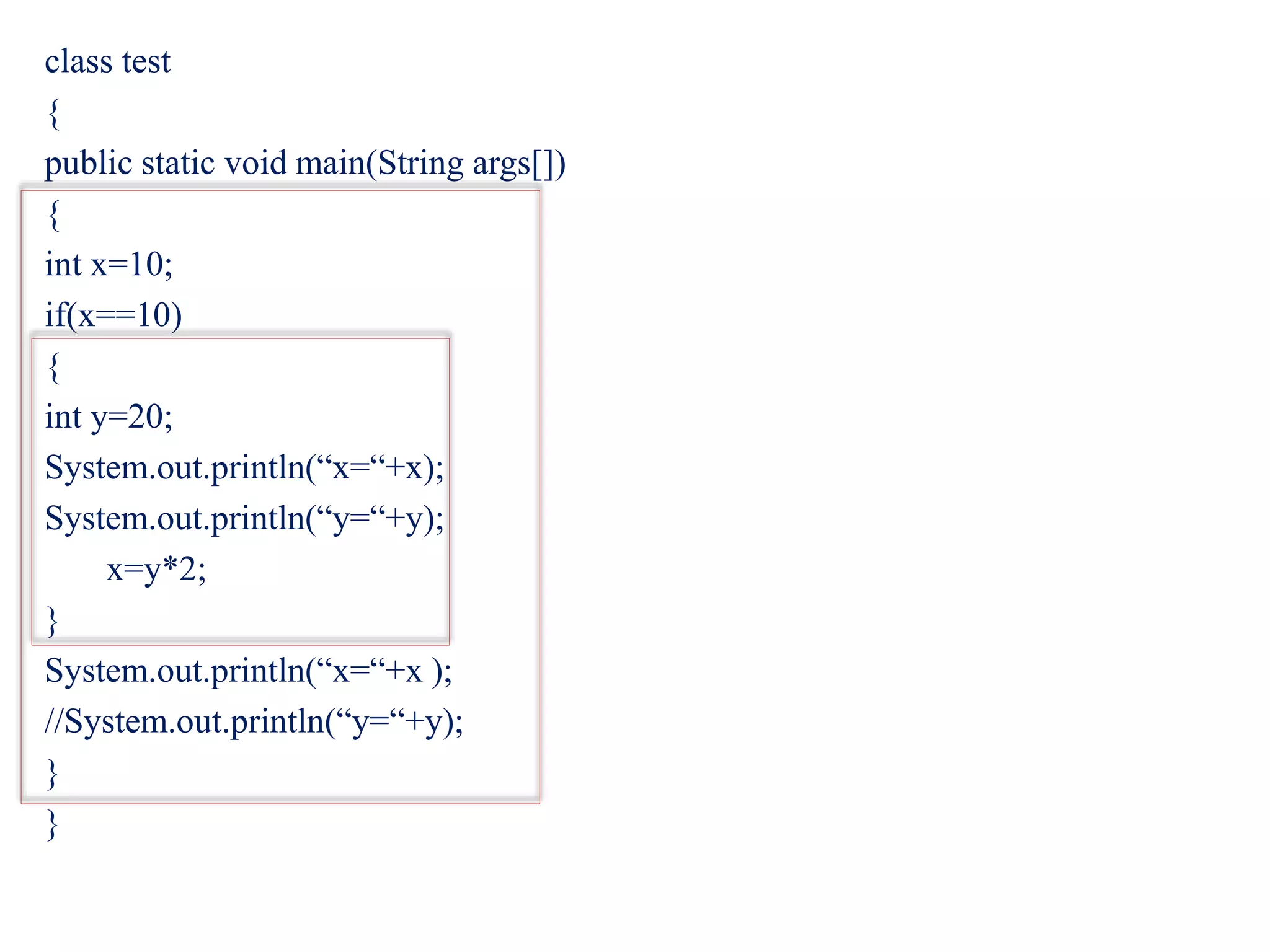 class test
{
public static void main(String args[])
{
int x=10;
if(x==10)
{
int y=20;
System.out.println(“x=“+x);
System.out.println(“y=“+y);
x=y*2;
}
System.out.println(“x=“+x );
//System.out.println(“y=“+y);
}
}
 