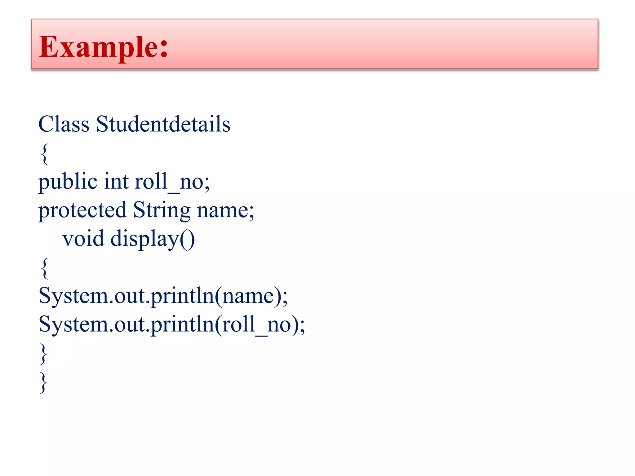 Example:
Class Studentdetails
{
public int roll_no;
protected String name;
void display()
{
System.out.println(name);
System.out.println(roll_no);
}
}
 