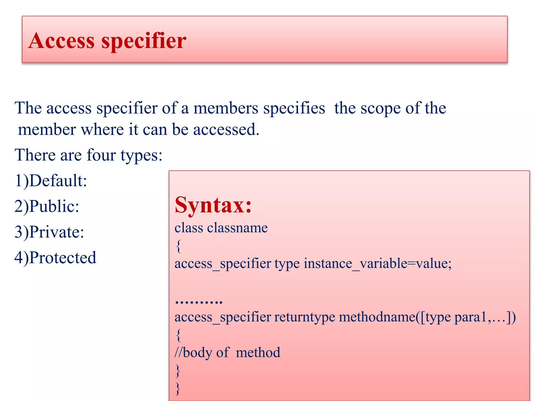 Access specifier
The access specifier of a members specifies the scope of the
member where it can be accessed.
There are four types:
1)Default:
2)Public:
3)Private:
4)Protected
Syntax:
class classname
{
access_specifier type instance_variable=value;
……….
access_specifier returntype methodname([type para1,…])
{
//body of method
}
}
 