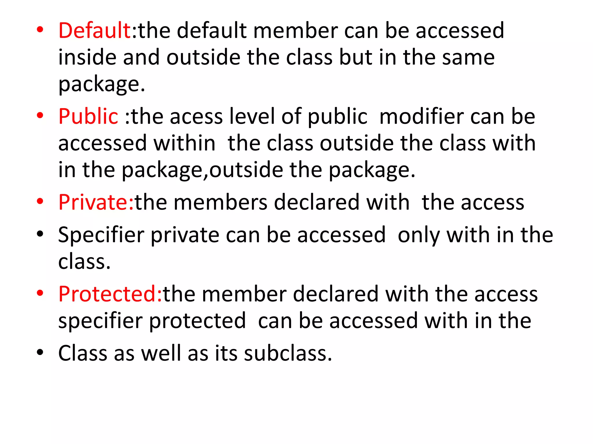 • Default:the default member can be accessed
inside and outside the class but in the same
package.
• Public :the acess level of public modifier can be
accessed within the class outside the class with
in the package,outside the package.
• Private:the members declared with the access
• Specifier private can be accessed only with in the
class.
• Protected:the member declared with the access
specifier protected can be accessed with in the
• Class as well as its subclass.
 