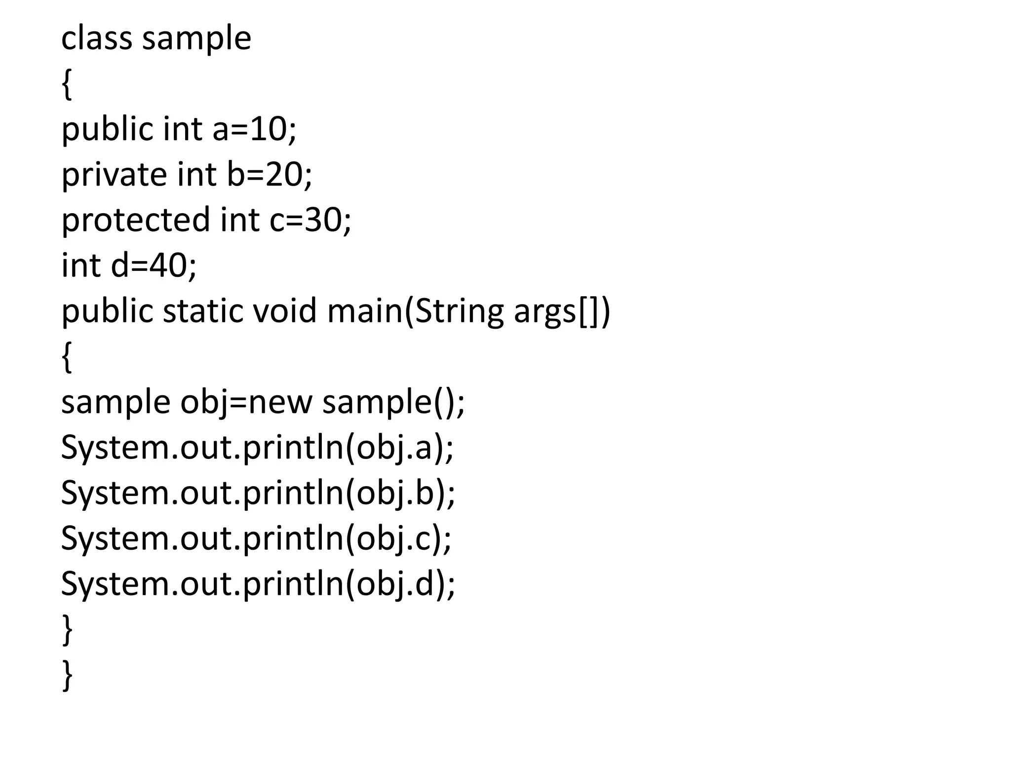 class sample
{
public int a=10;
private int b=20;
protected int c=30;
int d=40;
public static void main(String args[])
{
sample obj=new sample();
System.out.println(obj.a);
System.out.println(obj.b);
System.out.println(obj.c);
System.out.println(obj.d);
}
}
 