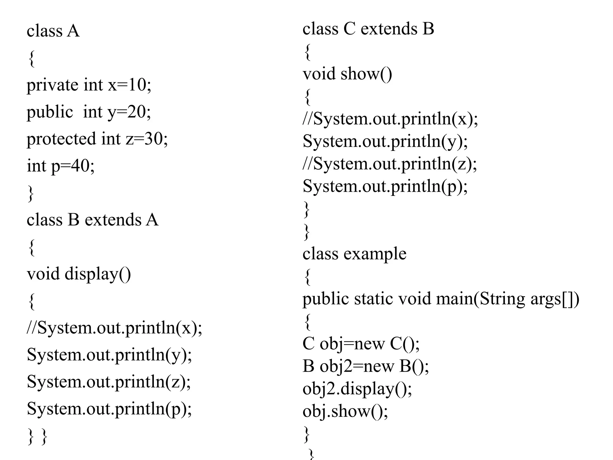 class A
{
private int x=10;
public int y=20;
protected int z=30;
int p=40;
}
class B extends A
{
void display()
{
//System.out.println(x);
System.out.println(y);
System.out.println(z);
System.out.println(p);
} }
class C extends B
{
void show()
{
//System.out.println(x);
System.out.println(y);
//System.out.println(z);
System.out.println(p);
}
}
class example
{
public static void main(String args[])
{
C obj=new C();
B obj2=new B();
obj2.display();
obj.show();
}
 