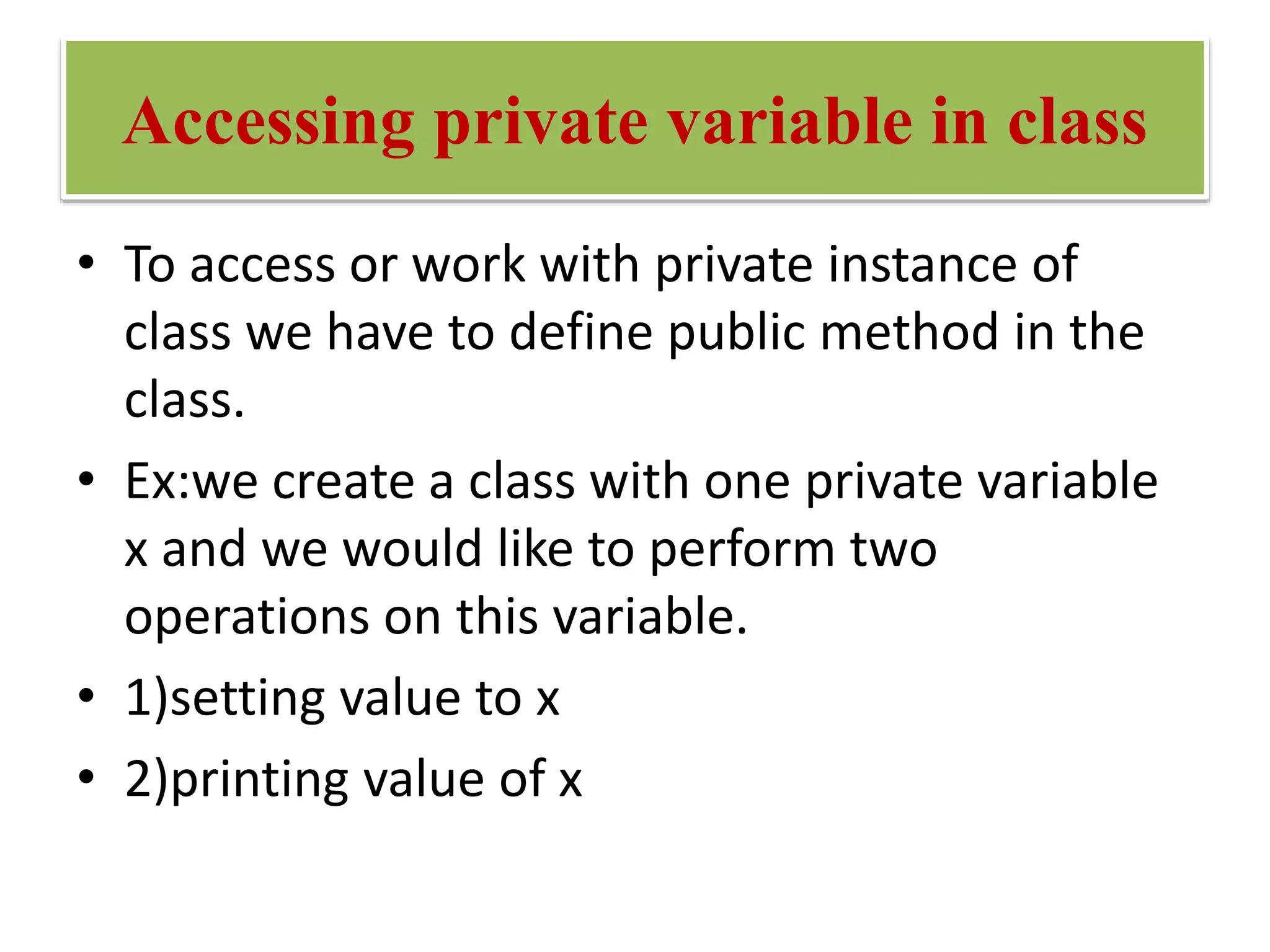 Accessing private variable in class
• To access or work with private instance of
class we have to define public method in the
class.
• Ex:we create a class with one private variable
x and we would like to perform two
operations on this variable.
• 1)setting value to x
• 2)printing value of x
 