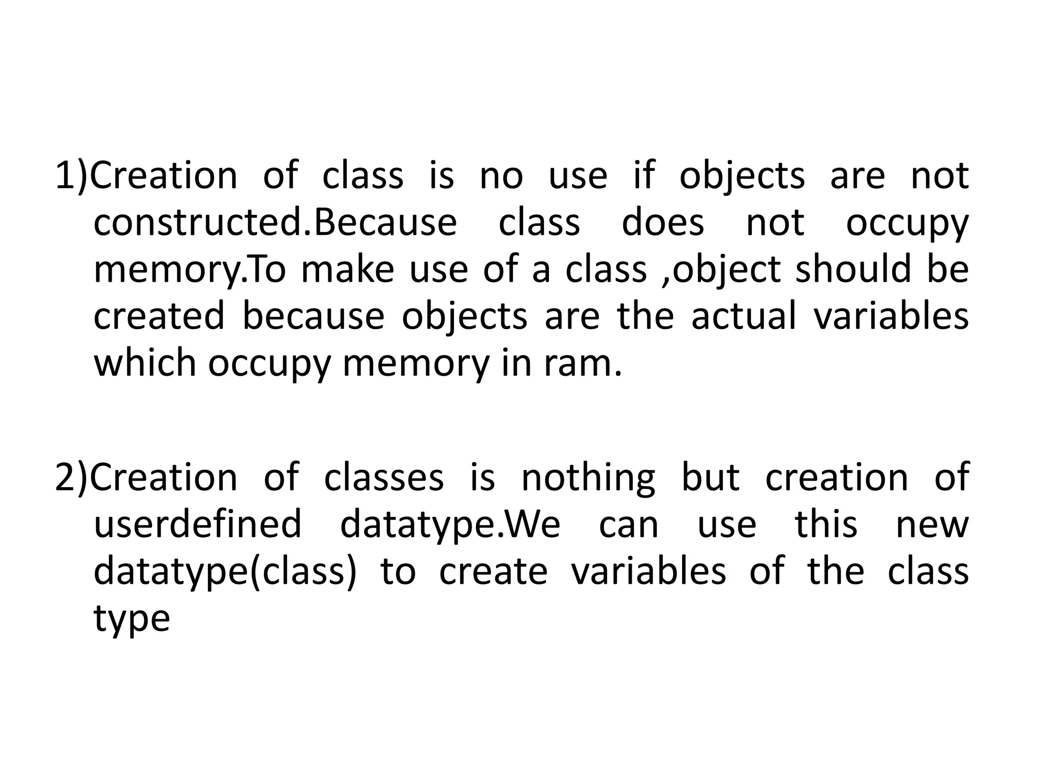 1)Creation of class is no use if objects are not
constructed.Because class does not occupy
memory.To make use of a class ,object should be
created because objects are the actual variables
which occupy memory in ram.
2)Creation of classes is nothing but creation of
userdefined datatype.We can use this new
datatype(class) to create variables of the class
type
 