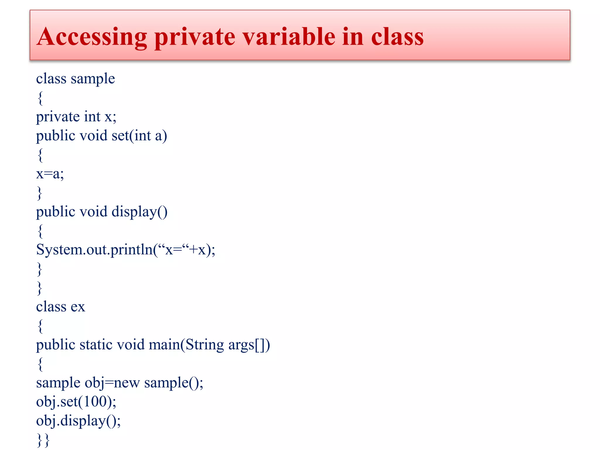 Accessing private variable in class
class sample
{
private int x;
public void set(int a)
{
x=a;
}
public void display()
{
System.out.println(“x=“+x);
}
}
class ex
{
public static void main(String args[])
{
sample obj=new sample();
obj.set(100);
obj.display();
}}
 