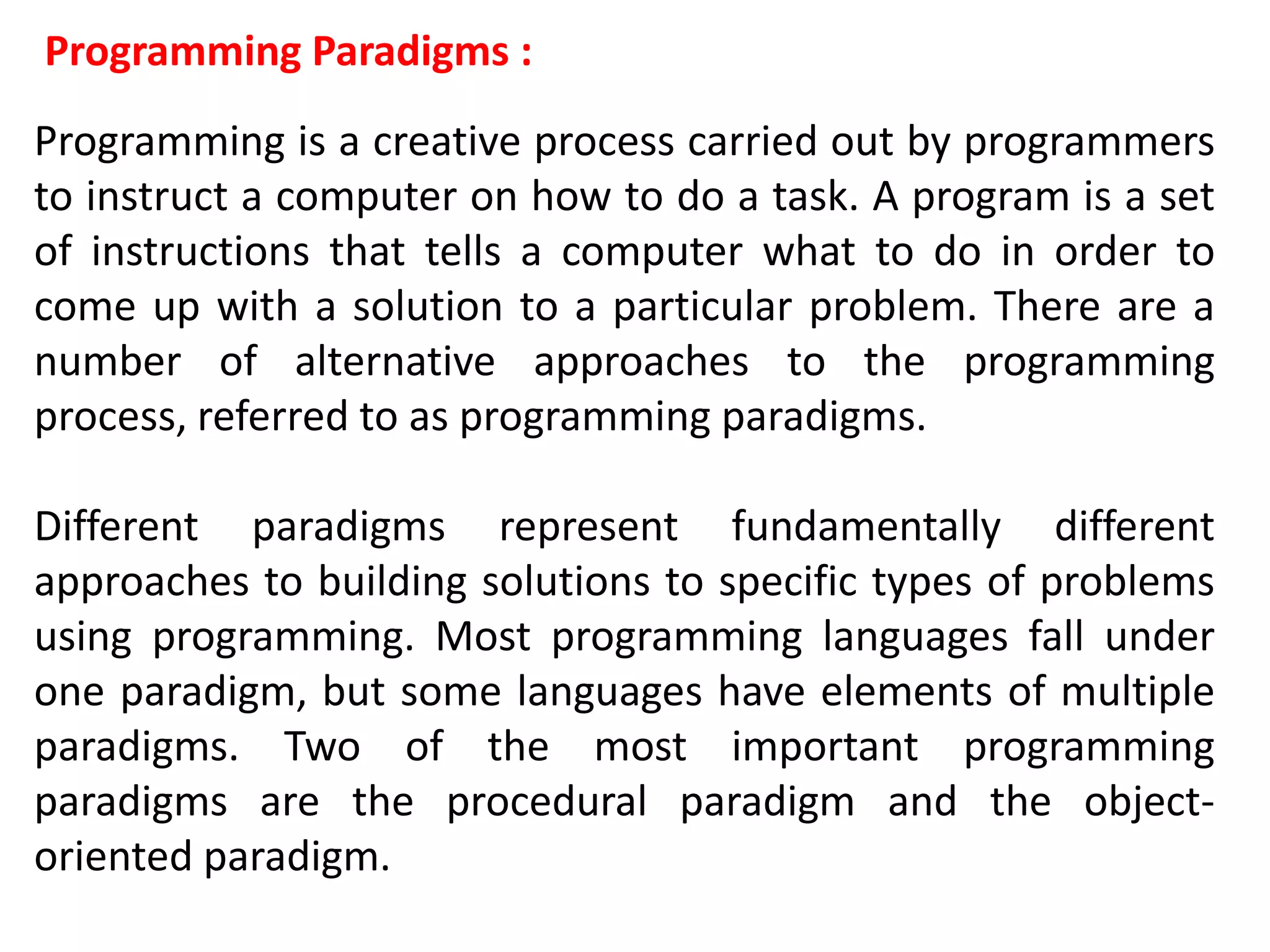 Programming Paradigms :
Programming is a creative process carried out by programmers
to instruct a computer on how to do a task. A program is a set
of instructions that tells a computer what to do in order to
come up with a solution to a particular problem. There are a
number of alternative approaches to the programming
process, referred to as programming paradigms.
Different paradigms represent fundamentally different
approaches to building solutions to specific types of problems
using programming. Most programming languages fall under
one paradigm, but some languages have elements of multiple
paradigms. Two of the most important programming
paradigms are the procedural paradigm and the object-
oriented paradigm.
 