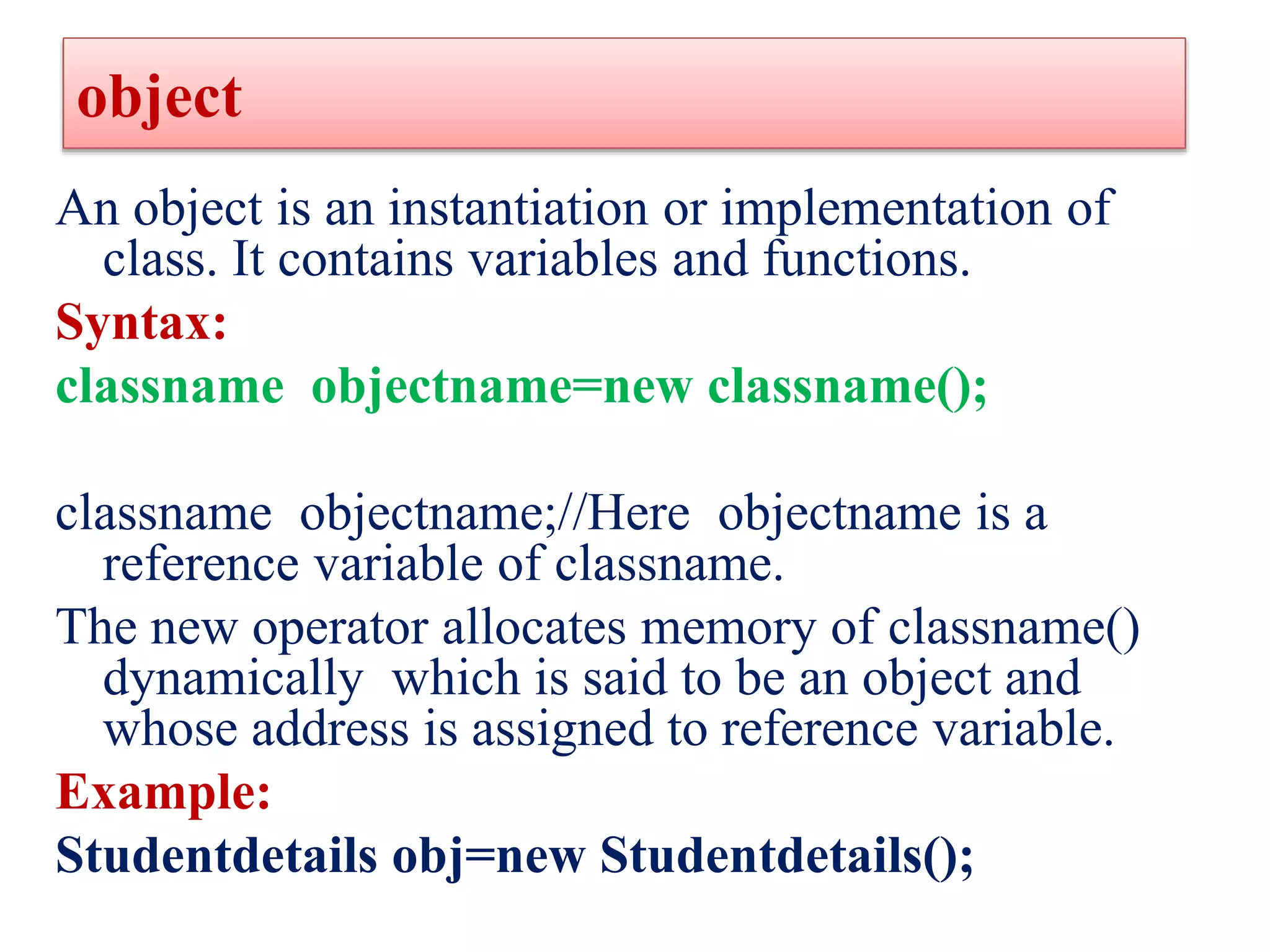 object
An object is an instantiation or implementation of
class. It contains variables and functions.
Syntax:
classname objectname=new classname();
classname objectname;//Here objectname is a
reference variable of classname.
The new operator allocates memory of classname()
dynamically which is said to be an object and
whose address is assigned to reference variable.
Example:
Studentdetails obj=new Studentdetails();
 